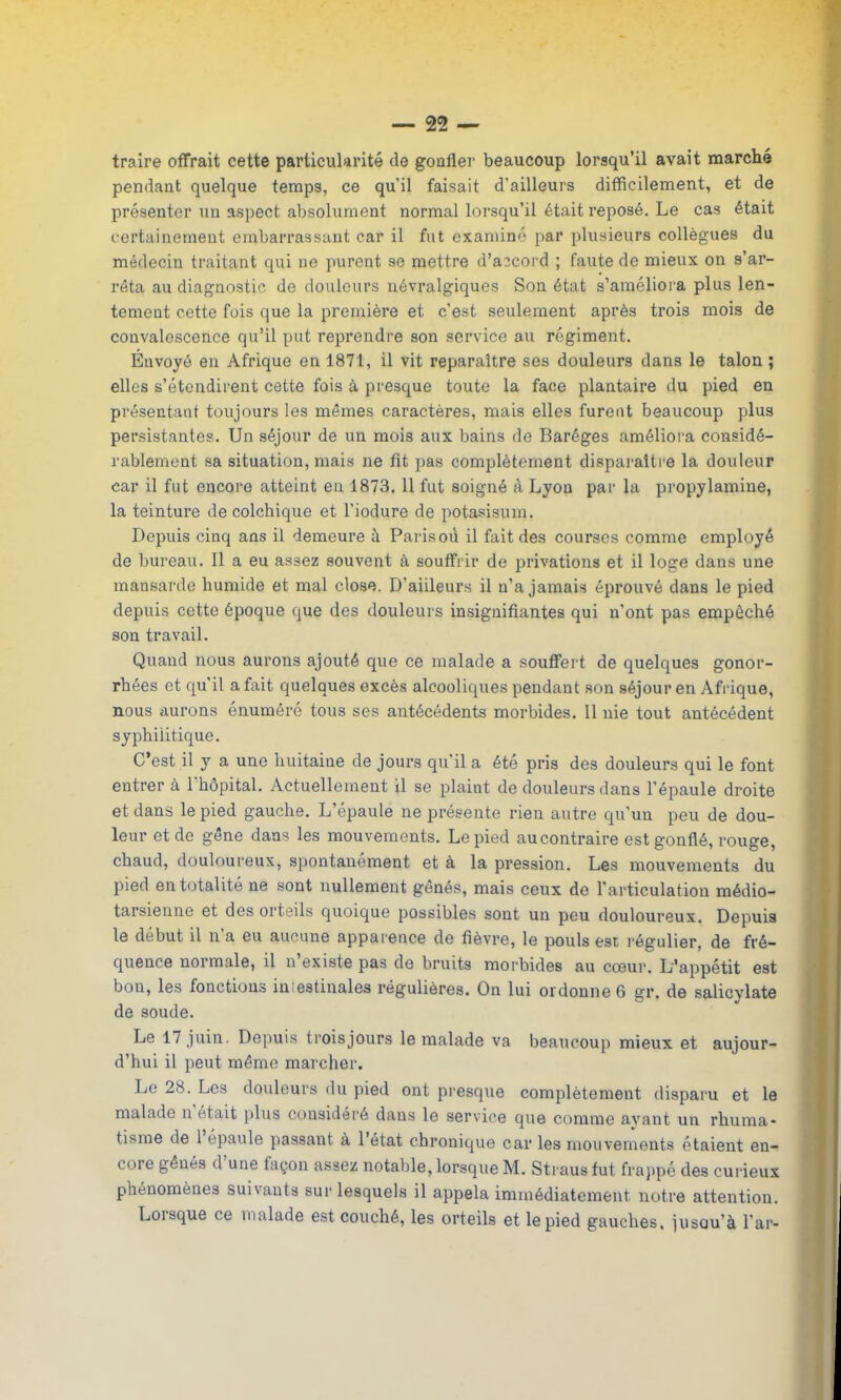 traire offrait cette particularité de gonfler beaucoup lorsqu’il avait marché pendant quelque temps, ce qu’il faisait d’ailleurs difficilement, et de présenter un aspect absolument normal lorsqu’il était reposé. Le cas était certainement embarrassant car il fut examiné par plusieurs collègues du médecin traitant qui ne purent se mettre d’accord ; faute de mieux on s’ar- rêta au diagnostic de douleurs névralgiques Son état s’améliora plus len- tement cette fois que la première et c’est seulement après trois mois de convalescence qu’il put reprendre son service au régiment. Envoyé en Afrique en 1871, il vit reparaître ses douleurs dans le talon; elles s’étendirent cette fois à presque toute la face plantaire du pied en présentant toujours les mêmes caractères, mais elles furent beaucoup plus persistantes. Un séjour de un mois aux bains de Baréges améliora considé- rablement sa situation, mais ne fit pas complètement disparaître la douleur car il fut encore atteint en 1873. 11 fut soigné à Lyon par la propylamine, la teinture de colchique et l’iodure de potasisum. Depuis cinq ans il demeure à Paris où il fait des courses comme employé de bureau. Il a eu assez souvent à souffrir de privations et il loge dans une mansarde humide et mal close. D'aiileurs il n’a jamais éprouvé dans le pied depuis cette époque que des douleurs insignifiantes qui n’ont pas empêché son travail. Quand nous aurons ajouté que ce malade a souffert de quelques gonor- rhées et qu'il a fait quelques excès alcooliques pendant son séjour en Afrique, nous aurons énuméré tous ses antécédents morbides. Il nie tout antécédent syphilitique. C’est il y a une huitaine de jours qu'il a été pris des douleurs qui le font entrer à l’hôpital. Actuellement il se plaint de douleurs dans l’épaule droite et dans le pied gauche. L’épaule ne présente rien autre qu’un peu de dou- leur et de gêne dans les mouvements. Le pied au contraire est gonflé, rouge, chaud, douloureux, spontanément et à la pression. Les mouvements du pied en totalité ne sont nullement gênés, mais ceux de l’articulation médio- tarsienne et des oi teils quoique possibles sont un peu douloureux. Depuis le début il n a eu aucune apparence de fièvre, le pouls est régulier, de fré- quence normale, il n existe pas de bruits morbides au cœur. L’appétit est bon, les fonctions in estinales régulières. On lui ordonne 6 gr. de salicvlate de soude. Le 17 juin. Depuis troisjours le malade va beaucoup mieux et aujour- d’hui il peut même marcher. Le 28. Les douleurs du pied ont presque complètement disparu et le malade n était plus considéré dans le service que comme ayant un rhuma- tisme de 1 épaule passant à l’état chronique car les mouvements étaient en- core gênés d une taçon assez notable, lorsque M. Straus fut frappé des curieux phénomènes suivants sur lesquels il appela immédiatement notre attention. Lorsque ce malade est couché, les orteils et le pied gauches, iusau’à l’ar-