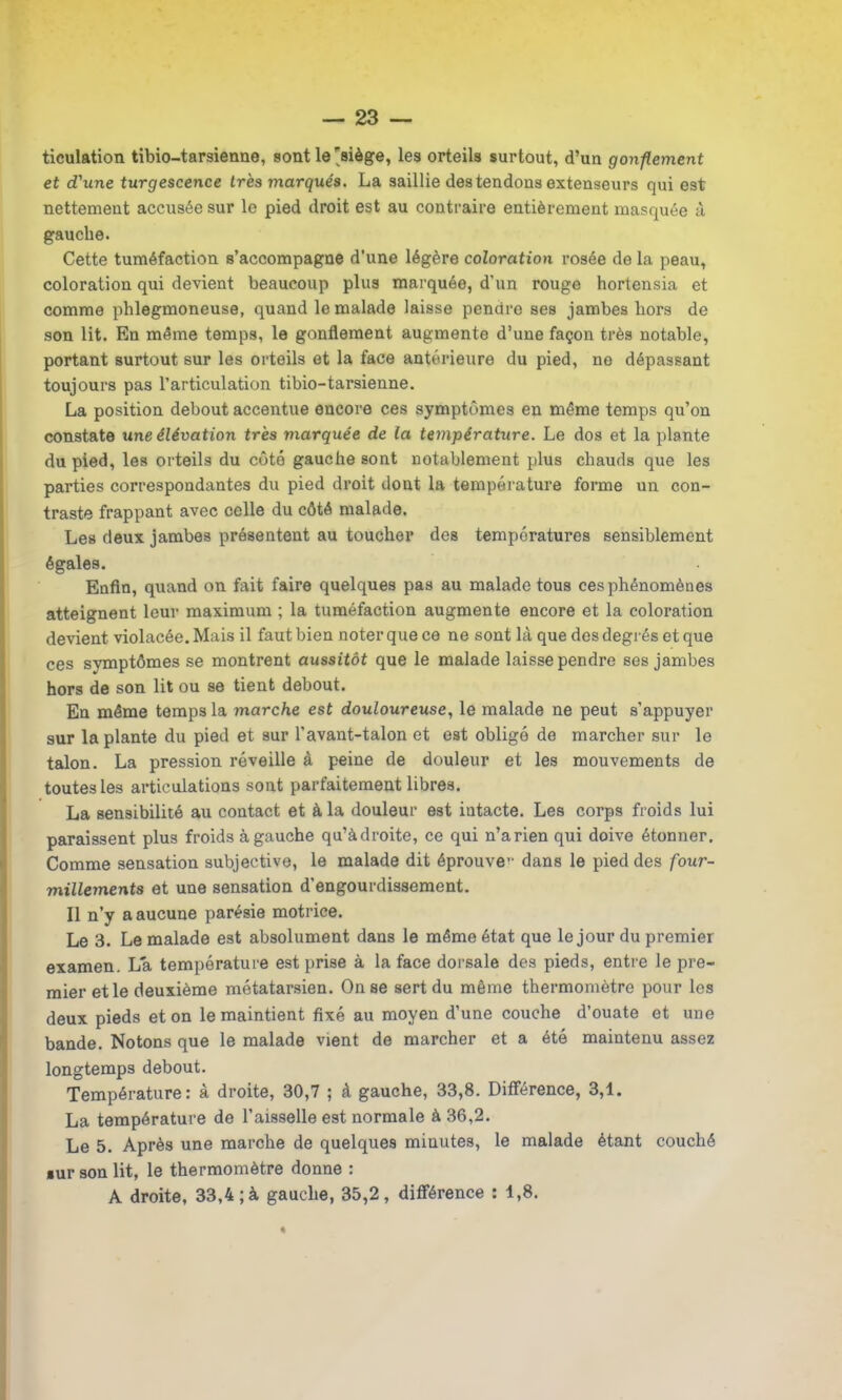 ticulation tibio-tarsienne, sont le'siège, les orteils surtout, d’un gonflement et d'une turgescence très marqués. La saillie des tendons extenseurs qui est nettement accusée sur le pied droit est au contraire entièrement masquée à gauche. Cette tuméfaction s’accompagne d’une légère coloration rosée de la peau, coloration qui devient beaucoup plus marquée, d’un rouge hortensia et comme phlegmoneuse, quand le malade laisse pendre ses jambes hors de son lit. En même temps, le gonflement augmente d’une façon très notable, portant surtout sur les orteils et la face antérieure du pied, no dépassant toujours pas l’articulation tibio-tarsienne. La position debout accentue encore ces symptômes en même temps qu’on constate une élévation très marquée de la température. Le dos et la plante du pied, les orteils du côté gauche sont notablement plus chauds que les parties correspondantes du pied droit dont la température forme un con- traste frappant avec celle du côté malade. Les deux jambes présentent au toucher des températures sensiblement égales. Enfin, quand on fait faire quelques pas au malade tous ces phénomènes atteignent leur maximum ; la tuméfaction augmente encore et la coloration devient violacée. Mais il faut bien noter que ce ne sont là que des degrés et que ces symptômes se montrent aussitôt que le malade laisse pendre ses jambes hors de son lit ou se tient debout. En même temps la marche est douloureuse, le malade ne peut s’appuyer sur la plante du pied et sur l’avant-talon et est obligé de marcher sur le talon. La pression réveille à peine de douleur et les mouvements de toutes les articulations sont parfaitement libres. La sensibilité au contact et à la douleur est intacte. Les corps froids lui paraissent plus froids à gauche qu’àdroite, ce qui n’arien qui doive étonner. Comme sensation subjective, le malade dit éprouver dans le pied des four- millements et une sensation d’engourdissement. Il n’y a aucune parésie motrice. Le 3. Le malade est absolument dans le même état que le jour du premier examen. La température est prise à la face dorsale des pieds, entre le pre- mier et le deuxième métatarsien. On se sert du même thermomètre pour les deux pieds et on le maintient fixé au moyen d’une couche d’ouate et une bande. Notons que le malade vient de marcher et a été maintenu assez longtemps debout. Température: à droite, 30,7 ; à gauche, 33,8. Différence, 3,1. La température de l’aisselle est normale à 36,2. Le 5. Après une marche de quelques minutes, le malade étant couché »ur son lit, le thermomètre donne : A droite, 33,4; à gauche, 35,2, différence : 1,8.