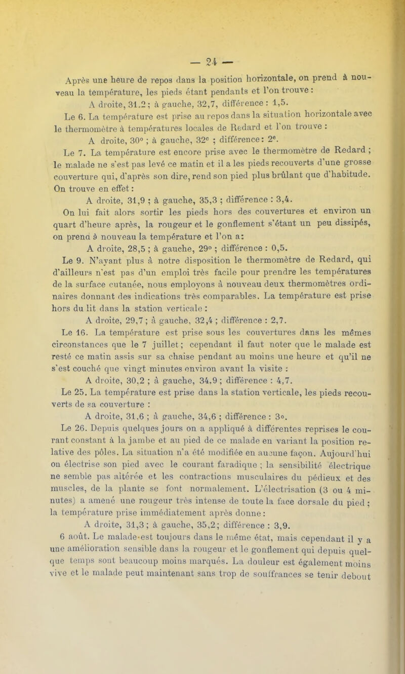 Après une heure de repos dans la position horizontale, on prend à nou- veau la température, les pieds étant pendants et l’on trouve : A droite, 31.2; à gauche, 32,7, différence : 1,5. Le 6. La température est prise au repos dans la situation horizontale avec le thermomètre à températures locales de Redard et 1 on trouve . A droite, 30° ; à gauche, 32e ; différence: 2e. Le 7. La température est encore prise avec le thermomètre de Redard ; le malade ne s’est pas levé ce matin et il a les pieds recouverts d’une grosse couverture qui, d’après son dire, rend son pied plus brûlant que d’habitude. On trouve en effet : A droite, 31,9 ; à gauche, 35,3 ; différence : 3,4. On lui fait alors sortir les pieds hors des couvertures et environ un quart d’heure après, la rougeur et le gonflement s’étant un peu dissipés, on prend à nouveau la température et l’on a: A droite, 28,5 ; à gauche, 29° ; différence : 0,5. Le 9. N’ayant plus à notre disposition le thermomètre de Redard, qui d’ailleurs n’est pas d’un emploi très facile pour prendre les températures de la surface cutanée, nous employons à nouveau deux thermomètres ordi- naires donnant des indications très comparables. La température est prise hors du lit dans la station verticale : A droite, 29,7 ; à gauche, 32,4 ; différence : 2,7. Le 16. La température est prise sous les couvertures dans les mêmes circonstances que le 7 juillet ; cependant il faut noter que le malade est resté ce matin assis sur sa chaise pendant au moins une heure et qu’il ne s’est couché que vingt minutes environ avant la visite : A droite, 30,2 ; à gauche, 34.9; différence : 4,7. Le 25. La température est prise dans la station verticale, les pieds recou- verts de sa couverture : A droite, 31,6 ; à gauche, 34,6 ; différence : 3°. Le 26. Depuis quelques jours on a appliqué à différentes reprises le cou- rant constant à la jambe et au pied de ce malade en variant la position re- lative des pôles. La situation n’a été modifiée en aucune façon. Aujourd'hui on électrise son pied avec le courant faradique ; la sensibilité électrique ne semble pas altérée et les contractions musculaires du pédieux et des muscles, de la plante se font normalement. L’électrisation (3 ou 4 mi- nutes) a amené une rougeur très intense de toute la face dorsale du pied ; la température prise immédiatement après donne: A droite, 31,3; à gauche, 35,2; différence : 3,9. 6 août. Le malade-est toujours dans le même état, mais cependant il y a une amélioration sensible dans la rougeur et le gonflement qui depuis quel- que temps sont beaucoup moins marqués. La douleur est également moins vive et le malade peut maintenant sans trop de souffrances se tenir debout