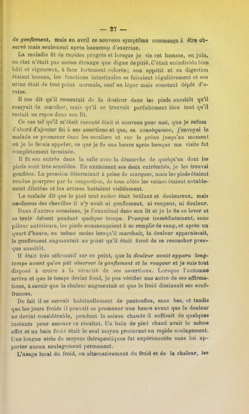de gonflement, mais eu avril ce nouveau symptôme commença à être ob- servé mais seulement après beaucoup d'exercice. La maladie fit de rapides progrès et lorsque je vis cet homme, en juin, on état n’était pas moins étrange que digne de pitié, C’était unindividubien bâti et vigoureux, à face fortement colorée; son appétit et sa digestion étaient bonnes, les fonctions intestinales se faisaient régulièrement et son urine était de tout point normale, sauf un léger mais constant dépôt d’u- rates. Il me dit qu’il ressentait de la douleur dans les pieds aussitôt qu’il essayait de marcher, mais qu’il se trouvait parfaitement bien tant qu’il restait au repos dans son lit. Ce cas tel'qu’il m’était raconté était si nouveau pour moi, que je refusa d'abord d’ajouter foi à ces assertions et que, en conséquence, j’envoyai le malade se promener dans les escaliers et sur le préau jusqu’au moment où je le ferais appeler, ce que je fis une heure après lorsque ma visite fut complètement terminée. 11 fit son entrée dans la salle avec la démarche de quelqu’un dont les pieds sont très sensibles. En examinant ses deux extrémités, je les trouvai gonflées. La pression déterminait à peine de marques, mais les pieds étaient rendus pourpres par la congestion, de tous côtés les veines étaient notable- ment dilatées et les artères battaient visiblement. Le malade dit que le pied tout entier était brûlant et douloureux, mais au-dessus des chevilles il n’y avait ni gonflement, ni rougeur, ni douleur. Dans d’autres occasions, je l’examinai dans son lit et je le fis se lever et se tenir debout pendant quelque temps. Presque immédiatement, sans pâleur antérieure, les pieds commençaient à se remplir de sang, et après un quart d’heure, ou même moins lorsqu’il marchait, la douleur apparaissait, le gonflement augmentait au point qu’il était forcé de se recoucher pres- que aussitôt. Il était très affirmatif sur ce point, que la douleur avait apparu long- temps avant qu'on pût observer le gonflement et la rougeur et je suis tout disposé à croire à la véracité de ses assertions. Lorsque l’automne arriva et que le temps devint froid, je pus vérifier une autre de ses affirma- tions, à savoir que la chaleur augmentait et que le froid diminuait ses souf- frances. De fait il se servait habituellement de pantoufles, sans bas, et tandis que les jours froids il pouvait se promener une heure avant que la douleur ne devint considérable, pendant la saison chaude il suffisait de quelques instants pour amener ce résultat. Un bain de pied chaud avait le même effet et un bain froi<l était le seul moyen procurant un rapide soulagement. Une longue série de moyens thérapeutiques fut expérimentée sans lui ap- porter aucun soulagement permanent. L’usage local du froid, ou alternativement du froid et de la chaleur, les