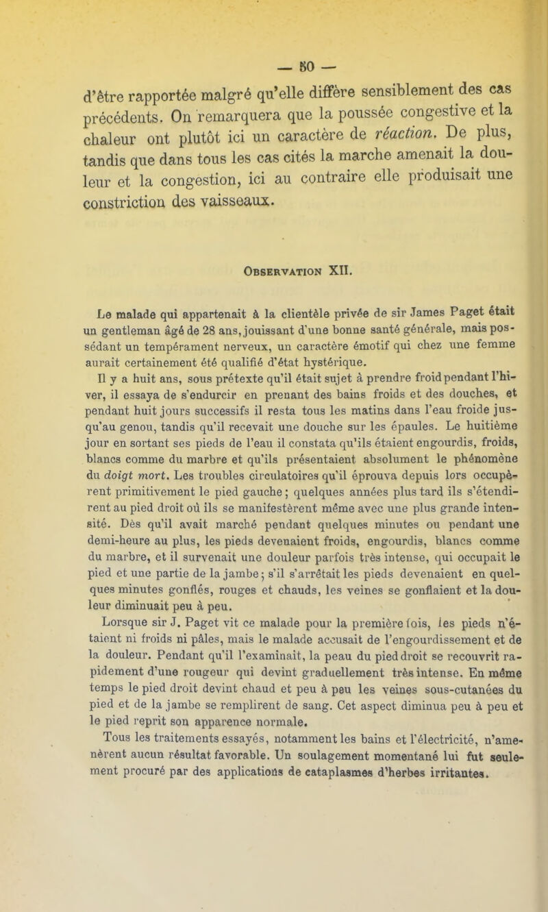 d’être rapportée malgré qu’elle diffère sensiblement des cas précédents. On remarquera que la poussée congestive et la chaleur ont plutôt ici un caractère de réaction. De plus, tandis que dans tous les cas cités la marche amenait la dou- leur et la congestion, ici au contraire elle produisait une constriction des vaisseaux. Observation XII. Le malade qui appartenait à la clientèle privée de sir James Paget était un gentleman âgé de 28 ans, jouissant d'une bonne santé générale, mais pos- sédant un tempérament nerveux, un caractère émotif qui chez une femme aurait certainement été qualifié d’état hystérique. Il y a huit ans, sous prétexte qu’il était sujet à prendre froid pendant l’hi- ver, il essaya de s’endurcir en prenant des bains froids et des douches, et pendant huit jours successifs il resta tous les matins dans l’eau froide jus- qu’au genou, tandis qu’il recevait une douche sur les épaules. Le huitième jour en sortant ses pieds de l’eau il constata qu’ils étaient engourdis, froids, blancs comme du marbre et qu’ils présentaient absolument le phénomène du doigt viort. Les troubles circulatoires qu’il éprouva depuis lors occupè- rent primitivement le pied gauche ; quelques années plus tard ils s’étendi- rent au pied droit où ils se manifestèrent même avec une plus grande inten- sité. Dès qu’il avait marché pendant quelques minutes ou pendant une demi-heure au plus, les pieds devenaient froids, engourdis, blancs comme du marbre, et il survenait une douleur parfois très intense, qui occupait le pied et une partie de la jambe 5 s’il s’arrêtait les pieds devenaient en quel- ques minutes gonflés, rouges et chauds, les veines se gonflaient et la dou- leur diminuait peu à peu. Lorsque sir J. Paget vit ce malade pour la première fois, les pieds n’é- taient ni froids ni pâles, mais le malade accusait de l’engourdissement et de la douleur. Pendant qu’il l’examinait, la peau du pied droit se recouvrit ra- pidement d’une rougeur qui devint graduellement très intense. En même temps le pied droit devint chaud et peu à peu les veines sous-cutanées du pied et de la jambe se remplirent de sang. Cet aspect diminua peu à peu et le pied reprit son apparence normale. Tous les traitements essayés, notamment les bains et l’électricité, n’ame- nèrent aucun résultat favorable. Un soulagement momentané lui fut seule- ment procuré par des applications de cataplasmes d’herbes irritantes.