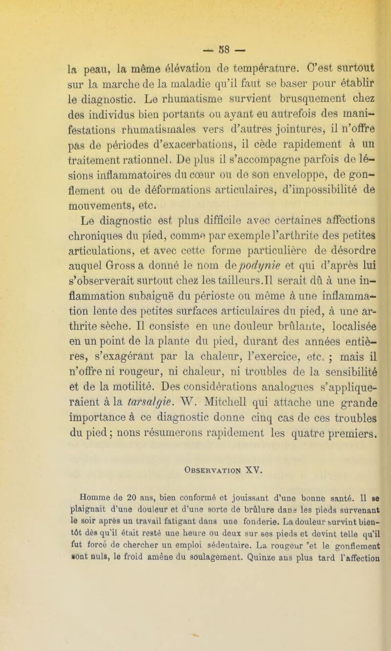 la peau, la même élévation de température. C’est surtout sur la marche de la maladie qu’il faut se baser pour établir le diagnostic. Le rhumatisme survient brusquement chez des individus bien portants ou ayant eu autrefois des mani- festations rhumatismales vers d’autres jointures, il n’offre pas de périodes d’exacerbations, il cède rapidement à un traitement rationnel. De plus il s’accompagne parfois de lé- sions inflammatoires du cœur ou de son enveloppe, de gon- flement ou de déformations articulaires, d’impossibilité de mouvements, etc. Le diagnostic est plus difficile avec certaines affections chroniques du pied, comme par exemple l’arthrite des petites articulations, et avec cette forme particulière de désordre auquel Gross a donné le nom depodynie et qui d’après lui s’observerait surtout chez lestailleurs.il serait dû à une in- flammation subaiguë du périoste ou même à une inflamma- tion lente des petites surfaces articulaires du pied, à une ar- thrite sèche. Il consiste en une douleur brûlante, localisée en un point de la plante du pied, durant des années entiè- res, s’exagérant par la chaleur, l’exercice, etc, ; mais il n’offre ni rougeur, ni chaleur, ni troubles de la sensibilité et de la motilité. Des considérations analogues s’applique- raient à la tarsalgie. W. Mitchell qui attache une grande importance à ce diagnostic donne cinq cas de ces troubles du pied ; nons résumerons rapidement les quatre premiers. Observation XV. Homme de 20 ans, bien conformé et jouissant d’une bonne santé. Il se plaignait d’une douleur et d’une sorte de brûlure dans les pieds survenant le soir après un travail fatigant dans une fonderie. La douleur survint bien- tôt dès qu’il était resté une heure ou deux sur ses pieds et devint telle qu’il fut forcé de chercher un emploi sédentaire. La rougeur 'et le gonflement sont nuis, le froid amène du soulagement. Quinze ans plus tard l'affection