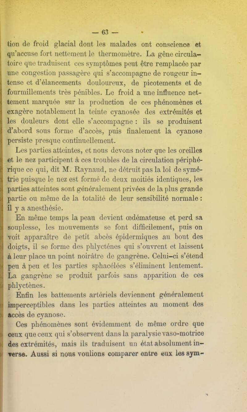 tion de froid glacial dont les malades ont conscience et qu’accuse fort nettement le thermomètre. La gêne circula- toire que traduisent ces symptômes peut être remplacée par une congestion passagère qui s’accompagne de rougeur in- tense et d’élancements douloureux, de picotements et de fourmillements très pénibles. Le froid a une influence net- tement marquée sur la production de ces phénomènes et exagère notablement la teinte cyanosée des extrémités et les douleurs dont elle s’accompagne : ils se produisent d’abord sous forme d’accès, puis finalement la cyanose persiste presque continuellement. Les parties atteintes, et nous devons noter que les oreilles iet le nez participent à ces troubles de la circulation périphé- rique ce qui, dit M. Raynaud, ne détruit pas la loi de symé- trie puisque le nez est formé de deux moitiés identiques, les parties atteintes sont généralement privées de la plus grande partie ou même de la totalité de leur sensibilité normale : Iil y a anesthésie. En même temps la peau devient oedémateuse et perd sa souplesse, les mouvements se font difficilement, puis on voit apparaître de petit abcès épidermiques au bout des doigts, il se forme des phlycténes qui s’ouvrent et laissent à leur place un point noirâtre de gangrène. Celui-ci s’étend peu à peu et les parties sphacélées s’éliminent lentement. La gangrène se produit parfois sans apparition de ces phlycténes. Enfin les battements artériels deviennent généralement imperceptibles dans les parties atteintes au moment des accès de cyanose. Ces phénomènes sont évidemment de même ordre que ceux que ceux qui s’observent dans la paralysie vaso-motrice des extrémités, mais ils traduisent un état absolument in- verse. Aussi si nous voulions comparer entre eux les sym-