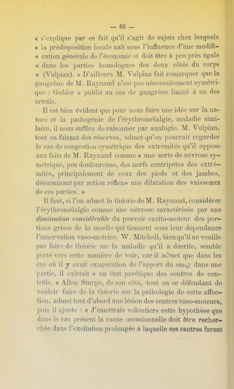 « s’explique par ce fait qu’il s’agit de sujets chez lesquels « la prédisposition locale naît sous l’influence d’une modifi- « cation générale de l’économie et doit être à peu près égale « dans les parties homologues des deux côtés du corps « (Vulpian). » D’ailleurs M. Vulpian fait remarquer que la gangrène de M. Raynaud n’est pas nécessairement symétri- que : Guider a publié un cas de gangrène limité à un des orteils. Il est bien évident que pour nous faire une idée sur la na- ture et la pathogénie de l’érythromélalgie, maladie simi- laire, il nous suffira de raisonner par analogie. M. Vulpian, tout en faisant des réserves, admet qu’on pourrait regarder le cas de congestion symétrique des extrémités qu’il oppose aux faits de M. Raynaud comme « une sorte de névrose sy- métrique, peu douloureuse, des nerfs centripètes des extré- mités, principalement de ceux des pieds et des jambes, déterminant par action réflexe une dilatation des vaisseaux de ces parties. » Il faut, si l’on admet la théorie de M. Raynaud, considérer l’érythromélalgie comme une névrose caractérisée par une diminution considérable du pouvoir excito-moteur des por- tions grises de la moelle qui tiennent sous leur dépendance l’innervation vaso-motrice. W. Mitchell, bien qu’il ne veuille pas faire de théorie sur la maladie qu’il a décrite, semble porté vers cette manière de voir, car il admet que dans les cas où il y avait exagération de l’apport du sang dans une partie, il existait « un état parétique des centres de con- trôle. » Allen Sturge, de son côté, tout en se défendant de vouloir faire de la théorie sur la pathologie de cette affec- tion, admet tout d’abord une lésion des centres vaso-moteurs, puis il ajoute : « J’émettrais volontiers cette hypothèse que dans le cas présent la cause occasionnelle doit être recher- chée dans l’excitation prolongée à laquelle ces centres furent