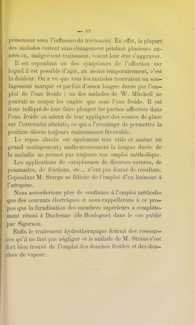 — (iO présentent sous l’influence du traitement. En effet, la plupart des malades restent sans changement pendant plusieurs an- nées ou, malgré tout traitement, voient leur état s’aggraver. Il est cependant un des symptômes de l'affection sur lequel il est possible d’agir, au moins temporairement, c’est la douleur. On a vu que tous les malades trouvaient un sou- lagement marqué et parfois d’assez longue durée par l’em- ploi de l’eau froide : un des malades de W. Mitchell ne pouvait se couper les ongles que sous l’eau froide. Il est donc indiqué de leur faire plonger les parties affectées dans l’eau froide ou mieux de leur appliquer des vessies de glace sur l’extrémité atteinte, ce qui a l’avantage de permettre la position élevée toujours éminemment favorable. Le repos absolu est également très utile et amène un grand soulagement ; malheureusement la longue durée de la maladie ne permet pas toujours son emploi méthodique. Les applications de cataplasmes de diverses natures, de pommades, de frictions, etc., n’ont pas donné de résultats. Cependant M. Sturge se félicite de l’emploi d’un liniment à Y atropine. Nous accorderions plus de confiance à l’emploi méthodi- que des courants électriques et nous rappellerons à ce pro- pos que la faradisation des membres supérieurs a complète- ment réussi à Duchenne (de Boulogne) dans le cas publié par Sigerson. Enfin le traitement hydrothérapique fournit des ressour- ces qu’il ne faut pas négliger et le malade de M. Straus s’est, fort bien trouvé de l’emploi des douches froides et des dou- ches de vapeur.