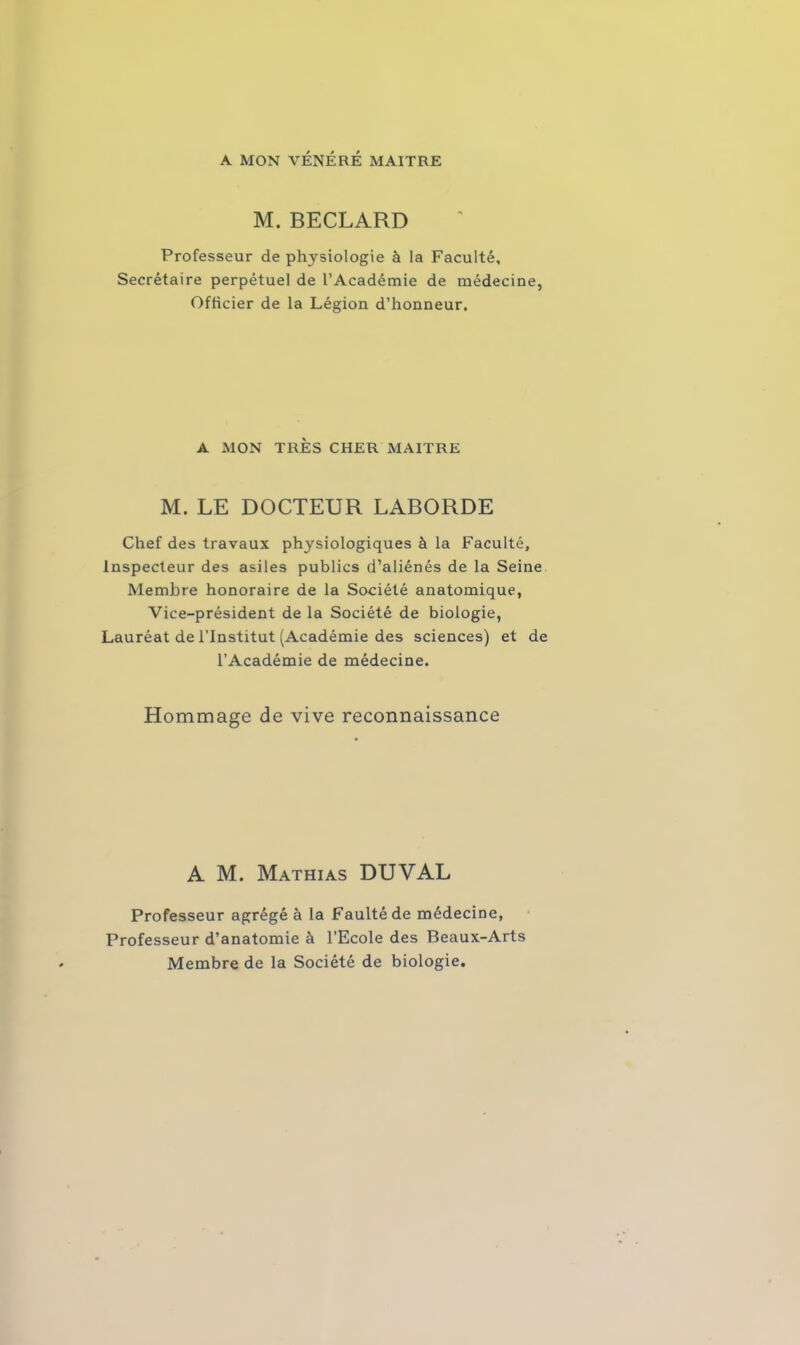 A MON VÉNÉRÉ MAITRE M. BECLARD Professeur de physiologie à la Faculté, Secrétaire perpétuel de l’Académie de médecine, Officier de la Légion d’honneur. A MON TRÈS CHER MAITRE M. LE DOCTEUR LABORDE Chef des travaux physiologiques à la Faculté, Inspecteur des asiles publics d’aliénés de la Seine Membre honoraire de la Société anatomique, Vice-président de la Société de biologie, Lauréat de l’Institut (Académie des sciences) et de l’Académie de médecine. Hommage de vive reconnaissance A M. Mathias DUVAL Professeur agrégé à la Faultéde médecine, Professeur d’anatomie à l’Ecole des Beaux-Arts Membre de la Société de biologie.