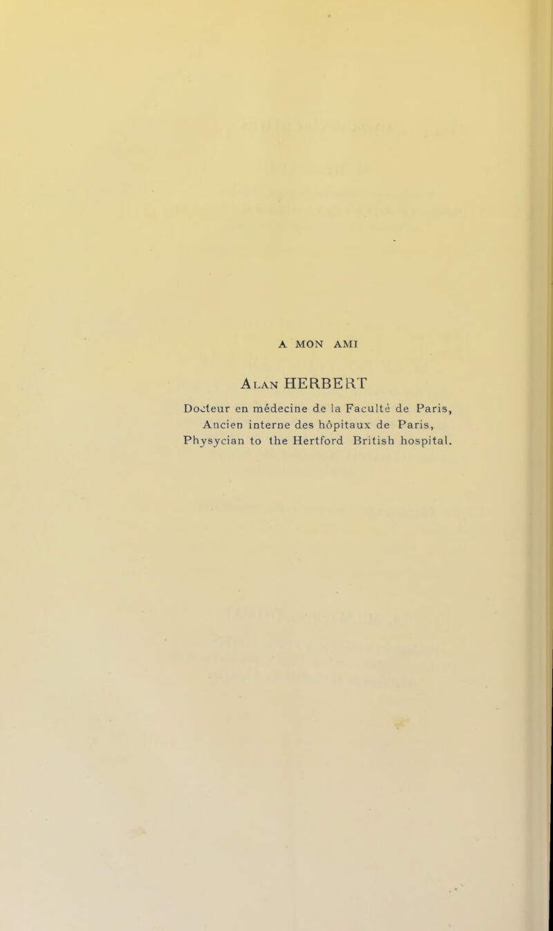 A MON AMI Alan HERBERT Docteur en médecine de la Faculté de Paris Ancien interne des hôpitaux de Paris, Physycian to the Hertford British hospital