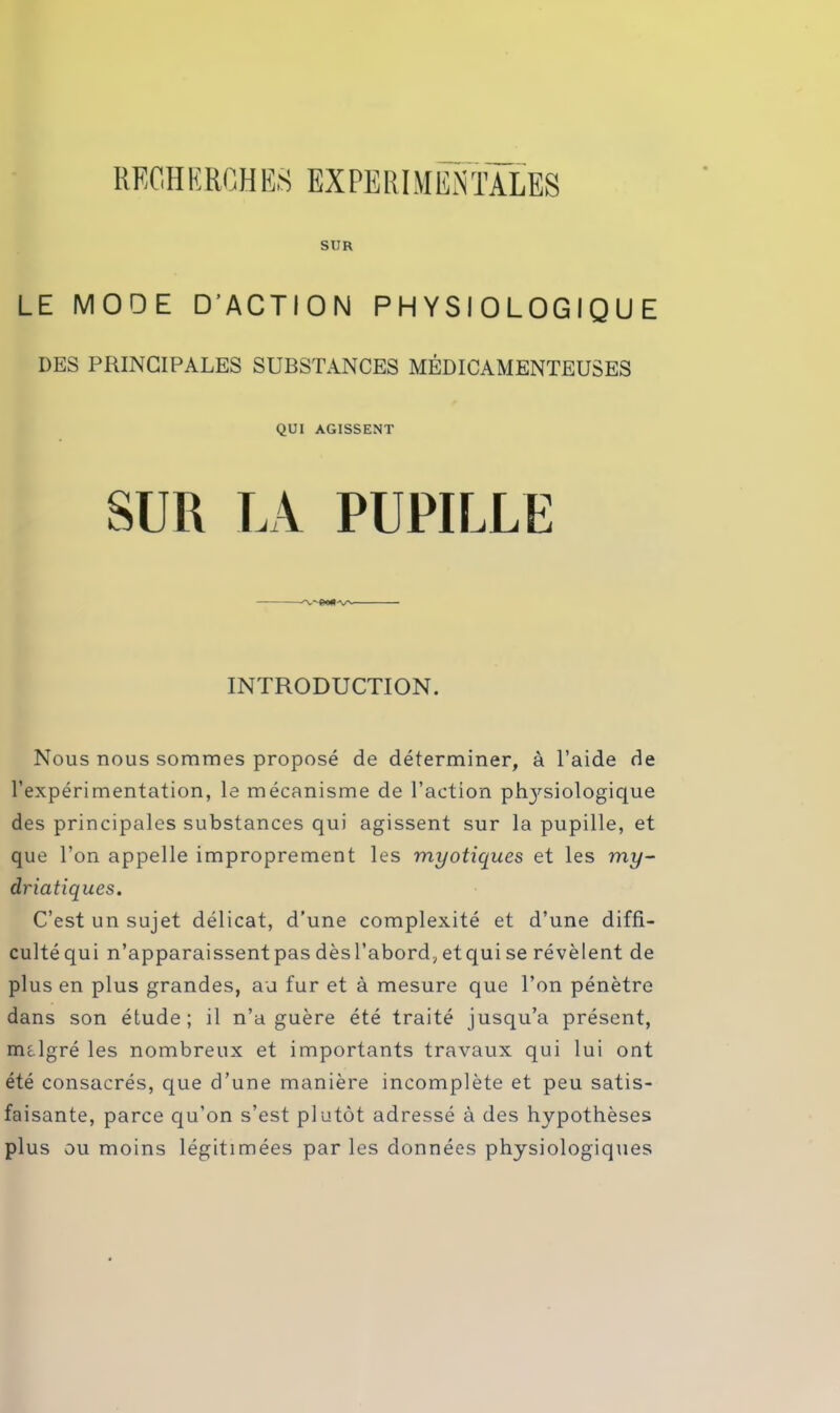 REOH ERGH ES EX PE RI MENTALES SUR LE MODE D’ACTION PHYSIOLOGIQUE DES PRINCIPALES SUBSTANCES MÉDICAMENTEUSES QUI AGISSENT SUR LA PUPILLE INTRODUCTION. Nous nous sommes proposé de déterminer, à l’aide de l’expérimentation, le mécanisme de l’action phjrsiologique des principales substances qui agissent sur la pupille, et que l’on appelle improprement les myotiques et les my~ driatiques. C’est un sujet délicat, d’une complexité et d’une diffi- culté qui n’apparaissentpasdèsl’abord^etquise révèlent de plus en plus grandes, au fur et à mesure que l’on pénètre dans son étude; il n’a guère été traité jusqu’à présent, mclgré les nombreux et importants travaux qui lui ont été consacrés, que d’une manière incomplète et peu satis- faisante, parce qu’on s’est plutôt adressé à des hypothèses plus ou moins légitimées par les données physiologiques