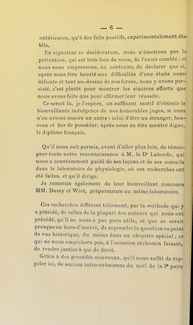 antérieures, qu’à des faits positifs, expérimentalement éta- blis. En signalant ce desideratum, nous n’émettons pas la prétention, qui est bien loin de nous, de l’avoir comblé ; et nous nous empressons, au contraire, de déclarer que si, après nous être heurté aux difficultés d’une étude aussi délicate et tant au-dessus de nos forces, nous y avons per- sisté, c’est plutôt pour montrer les sincères efforts que nous avons faits que pour affirmer leur réussite. Ce serait là, je l’espère, un suffisant motif d’obtenir la bienveillante indulgence de nos honorables juges, si nous n’en avions encore un autre : celui d’être un étranger, heu- reux et fier de posséder, après nous en être montré digne, le diplôme français. Qu’il nous soit permis, avant d’aller plus loin, de témoi- gner toute notre reconnaissance à M. le Dr Laborde, qui nous a constamment guidé de ses leçons et de ses conseils dans le laboratoire de physiologie, où ces recherches ont été faites, et qu’il dirige. Je remercie également de leur bienveillant concours MM. DassyetWiet, préparateurs au même laboratoire. Ces recherches différent tellement, par la méthode qui y a présidé, de celles de la plupart des auteurs qui nous ont précédé, qu il ne nous a pas paru utile, et que ce serait presqueun hors-d’œuvre, de reprendrcla questionaupoint de vue historique, du moins dans un chapitre spécial ; ce qui ne nous empêchera pas, à l’occasion etchemin faisant, de rendre justice à qui de droit. Grâce à des procédés nouveaux, qu’il nous suffit de rap- peler ici, de section intra-crânienne du nerf de la 3e paire