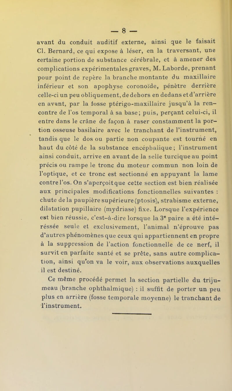 avant du conduit auditif externe, ainsi que le faisait Cl. Bernard, ce qui expose à léser, en la traversant, une certaine portion de substance cérébrale, et à amener des complications expérimentales graves, M. Laborde, prenant pour point de repère la branche montante du maxillaire inférieur et son apophyse coronoïde, pénètre derrière celle-ci un peu obliquement, dedehors en dedans etd’arrière en avant, par la fosse ptérigo-maxillaire jusqu’à la ren- contre de l’os temporal à sa base; puis, perçant celui-ci, il entre dans le crâne de façon à raser constamment la por- tion osseuse basilaire avec le tranchant de l’instrument, tandis que le dos ou partie non coupante est tourné en haut du côté de la substance encéphalique; l’instrument ainsi conduit, arrive en avant de la selle turcique au point précis ou rampe le tronc du moteur commun non loin de l’optique, et ce tronc est sectionné en appuyant la lame contre l’os. On s’aperçoitque cette section est bien réalisée aux principales modifications fonctionnelles suivantes : chute delà paupière supérieure (ptosis), strabisme externe, dilatation pupillaire (mydriase) fixe. Lorsque l’expérience est bien réussie, c’est-à-dire lorsque la 3e paire a été inté- réssée seule et exclusivement, l’animal n’éprouve pas d’autres phénomènes que ceux qui appartiennent en propre à la suppression de l’action fonctionnelle de ce nerf, il survit en parfaite santé et se prête, sans autre complica- tion, ainsi qu’on va le voir, aux observations auxquelles il est destiné. Ce même procédé permet la section partielle du triju- meau (branche ophthalmique) : il suffît de porter un peu plus en arrière (fosse temporale moyenne) le tranchant de l’instrument.