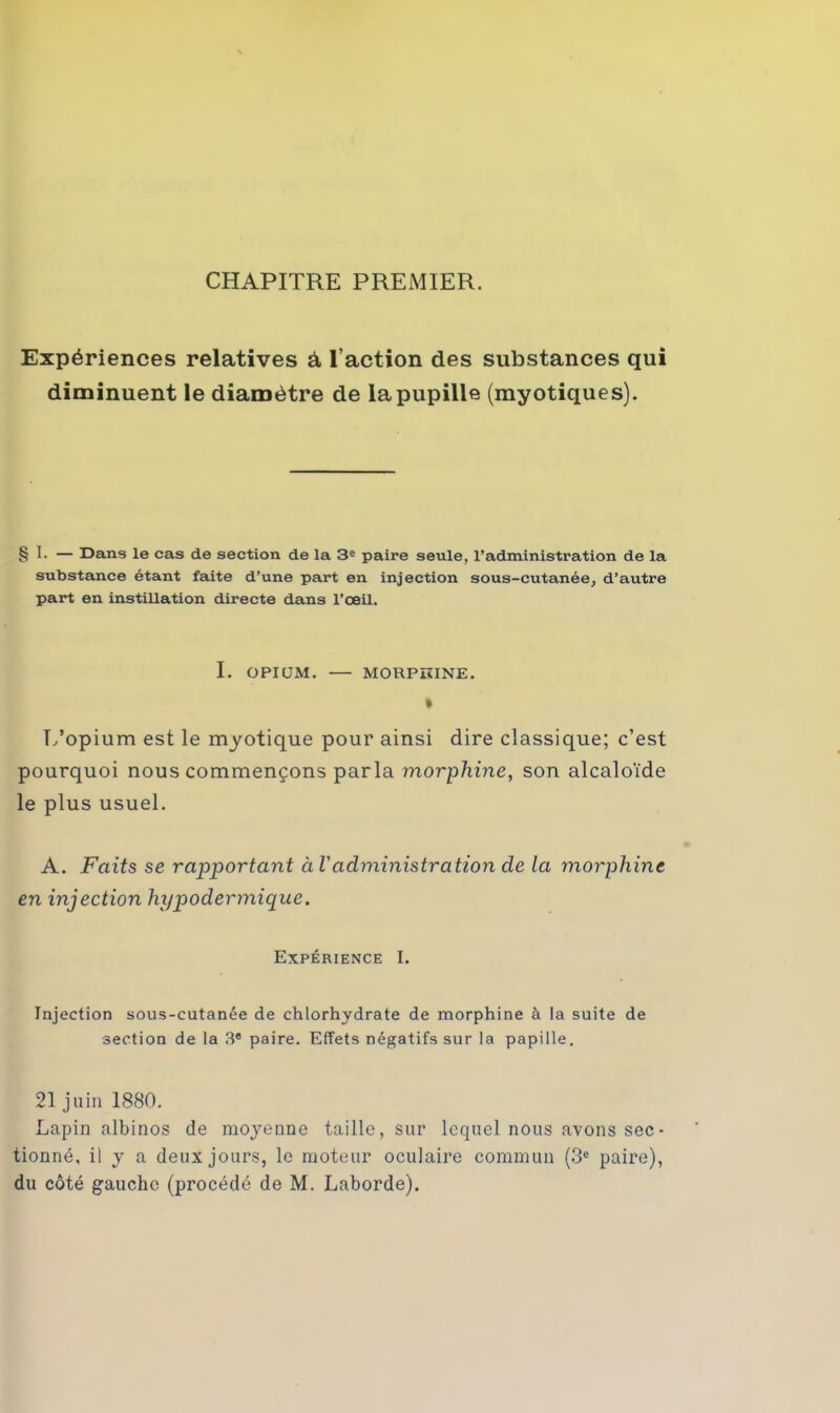 CHAPITRE PREMIER. Expériences relatives à l’action des substances qui diminuent le diamètre de la pupille (myotiques). § 1- — Dans le cas de section de la 3e paire seule, l’administration de la substance étant faite d’une part en injection sous-cutanée, d’autre part en instillation directe dans l’œil. I. OPIUM. — MORPHINE. % L’opium est le myotique pour ainsi dire classique; c’est pourquoi nous commençons parla morphine, son alcaloïde le plus usuel. A. Faits se rapportant à l'administration de la morphine en injection hypodermique. Expérience I. Injection sous-cutanée de chlorhydrate de morphine à la suite de section de la 3e paire. Effets négatifs sur la papille. 21 juin 1880. Lapin albinos de moyenne taille, sur lequel nous avons sec- tionné, il y a deux jours, le moteur oculaire commun (3e paire), du côté gauche (procédé de M. Laborde).