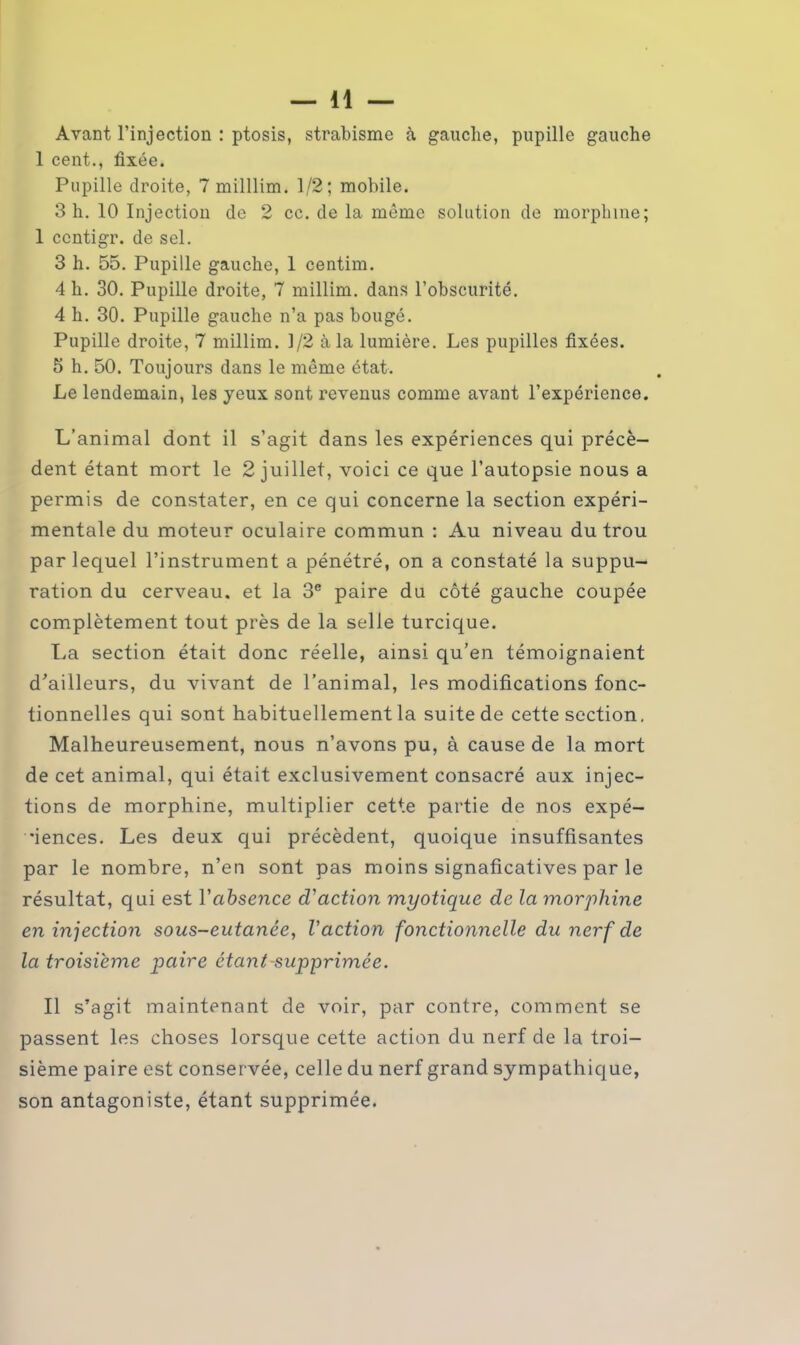 Avant l’injection : ptosis, strabisme à gauche, pupille gauche 1 cent., fixée. Pupille droite, 7 milllim. 1/2; mobile. 3 h. 10 Injection de 2 cc. de la môme solution de morphine; 1 ccntigr. de sel. 3 h. 55. Pupille gauche, 1 centim. 4 h. 30. Pupille droite, 7 millim. dans l’obscurité. 4 h. 30. Pupille gauche n’a pas bougé. Pupille droite, 7 millim. 1/2 à la lumière. Les pupilles fixées. 5 h. 50. Toujours dans le même état. Le lendemain, les yeux sont revenus comme avant l’expérience. L’animal dont il s’agit dans les expériences qui précè- dent étant mort le 2 juillet, voici ce que l’autopsie nous a permis de constater, en ce qui concerne la section expéri- mentale du moteur oculaire commun : Au niveau du trou par lequel l’instrument a pénétré, on a constaté la suppu- ration du cerveau, et la 3e paire du côté gauche coupée complètement tout près de la selle turcique. La section était donc réelle, ainsi qu’en témoignaient d’ailleurs, du vivant de l’animal, les modifications fonc- tionnelles qui sont habituellement la suite de cette section. Malheureusement, nous n’avons pu, à cause de la mort de cet animal, qui était exclusivement consacré aux injec- tions de morphine, multiplier cette partie de nos expé- riences. Les deux qui précèdent, quoique insuffisantes par le nombre, n’en sont pas moins signaficatives par le résultat, qui est Y absence d'action myotique de la morphine en injection sous-eutanée, l'action fonctionnelle du nerf de la troisième p)Ciire étant-supprimée. Il s’agit maintenant de voir, par contre, comment se passent les choses lorsque cette action du nerf de la troi- sième paire est conservée, celle du nerf grand sympathique, son antagoniste, étant supprimée.