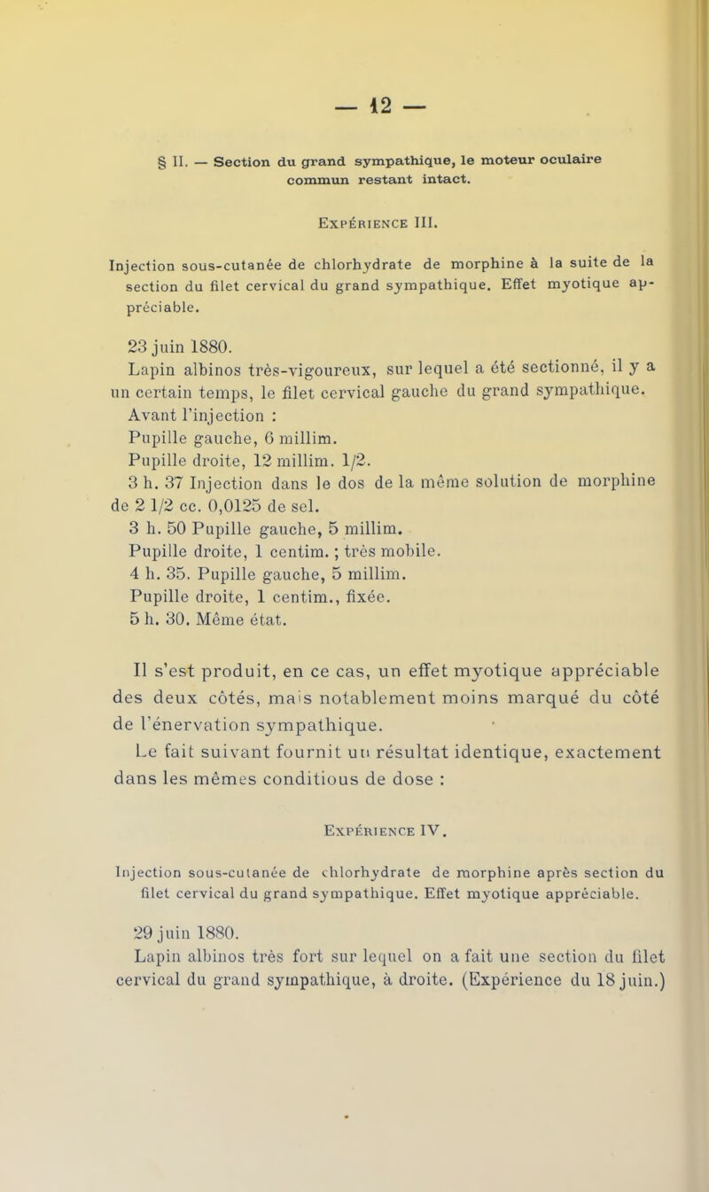 § II. — Section du grand sympathique, le moteur oculaire commun restant intact. Expérience III. Injection sous-cutanée de chlorhydrate de morphine à la suite de la section du filet cervical du grand sympathique. Effet myotique ap- préciable. 23 juin 1880. Lapin albinos très-vigoureux, sur lequel a été sectionné, il y a un certain temps, le filet cervical gauche du grand sympathique. Avant l’injection : Pupille gauche, 6 millim. Pupille droite, 12 millim. 1/2. 3 h. 37 Injection dans le dos de la même solution de morphine de 2 1/2 cc. 0,0125 de sel. 3 h. 50 Pupille gauche, 5 millim. Pupille droite, 1 centim. ; très mobile. 4 h. 35. Pupille gauche, 5 millim. Pupille droite, 1 centim., fixée. 5 h. 30. Même état. Il s’est produit, en ce cas, un effet myotique appréciable des deux côtés, mais notablement moins marqué du côté de l'énervation sympathique. Le fait suivant fournit un résultat identique, exactement dans les mêmes conditions de dose : Expérience IV. Injection sous-culanée de chlorhydrate de morphine après section du filet cervical du grand sympathique. Effet myotique appréciable. 29 juin 1880. Lapin albinos très fort sur lequel on a fait une section du filet cervical du grand sympathique, à droite. (Expérience du 18 juin.)