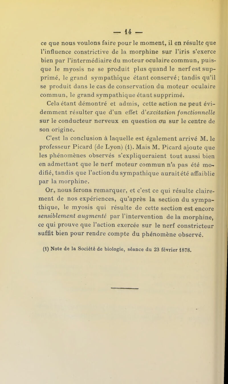 ce que nous voulons faire pour le moment, il en résulte que l’influence constrictive de la morphine sur l’iris s’exerce bien par l’intermédiaire du moteur oculaire commun, puis- que le myosis ne se produit plus quand le nerf est sup- primé, le grand sympathique étant conservé; tandis qu’il se produit dans le cas de conservation du moteur oculaire commun, le grand sympathique étant supprimé. Cela étant démontré et admis, cette action ne peut évi- demment résulter que d’un effet d'excitation fonctionnelle sur le conducteur nerveux en question au sur le centre de son origine. C’est la conclusion à laquelle est également arrivé M. le professeur Picard (de Lyon) (1). Mais M. Picard ajoute que les phénomènes observés s’expliqueraient tout aussi bien en admettant que le nerf moteur commun n’a pas été mo- difié, tandis que l’action du sympathique aurait été affaiblie par la morphine. Or, nous ferons remarquer, et c’est ce qui résulte claire- ment de nos expériences, qu’après la section du sympa- thique, le myosis qui résulte de cette section est encore sensiblement augmenté par l’intervention de la morphine, ce qui prouve que l’action exercée sur le nerf constricteur suffit bien pour rendre compte du phénomène observé.