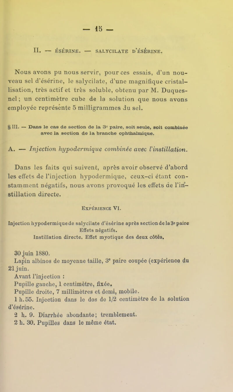 Nous avons pu nous servir, pour ces essais, d’un nou- veau sel d’ésérine, le salycilate, d’une magnifique cristal- lisation, très actif et très soluble, obtenu par M. Duques- nel ; un centimètre cube de la solution que nous avons employée représente 5 milligrammes du sel. § III. — Dans le cas de section de la 3e paire, soit seule, soit combinée avec la section de la branche ophthalmique. A. — Injection hypodermique combinée avec l'instillation. Dans les faits qui suivent, après avoir observé d’abord les effets de l’injection hypodermique, ceux-ci étant con- stamment négatifs, nous avons provoqué les effets de l’in- stillation directe. Expérience VI. Injection hypodermiquede salycilate d’ésérine après section de la 3° paire Effets négatifs. Instillation directe. Effet myotique des deux côtés. 30 juin 1880. Lapin albinos de moyenne taille, 3e paire coupée (expérience du 21 juin. Avant l’injection : Pupille gauche, 1 centimètre, fixée. Pupille droite, 7 millimètres et demi, mobile. 1 h.55. Injection dans le dos de 1/2 centimètre de la solution d’ésérine. 2 h. 9. Diarrhée abondante; tremblement. 2 h. 30. Pupilles dans le même état.