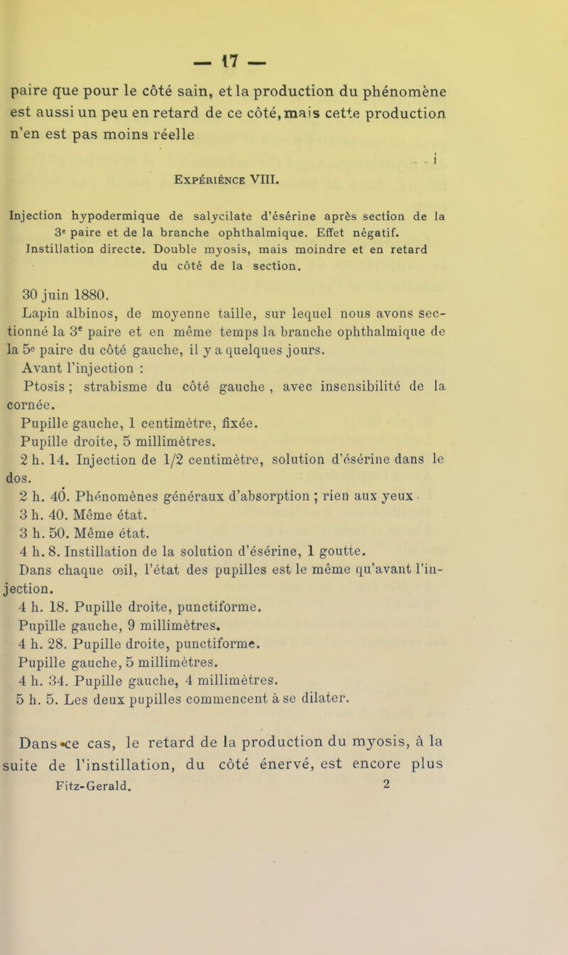 paire que pour le côté sain, et la production du phénomène est aussi un peu en retard de ce côté, mais cette production n’en est pas moins réelle Expérience VIII. Injection hypodermique de salycilate d’ésérine après section de la 3e paire et de la branche ophthalmique. Effet négatif. Instillation directe. Double myosis, mais moindre et en retard du côté de la section. 30 juin 1880. Lapin albinos, de moyenne taille, sur lequel nous avons sec- tionné la 3e paire et en même temps la branche ophthalmique de la 5° paire du côté gauche, il y a quelques jours. Avant l’injection : Ptosis ; strabisme du côté gauche , avec insensibilité de la cornée. Pupille gauche, 1 centimètre, fixée. Pupille droite, 5 millimètres. 2 h. 14. Injection de 1/2 centimètre, solution d’ésérine dans le dos. 2 h. 40. Phénomènes généraux d’absorption ; rien aux yeux 3 h. 40. Même état. 3 h. 50. Même état. 4 h. 8. Instillation de la solution d’ésérine, 1 goutte. Dans chaque œil, l’état des pupilles est le même qu’avant l’in- jection. 4 h. 18. Pupille droite, punctiforme. Pupille gauche, 9 millimètres. 4 h. 28. Pupille droite, punctiforme. Pupille gauche, 5 millimètres. 4 h. 34. Pupille gauche, 4 millimètres. 5 h. 5. Les deux pupilles commencent à se dilater. Dans-ce cas, le retard de la production du myosis, à la suite de l’instillation, du côté énervé, est encore plus Fitz-Gerald. 2