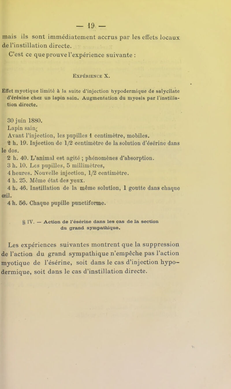 mais ils sont immédiatement accrus par les effets locaux de l’instillation directe. C’est ce que prouve l’expérience suivante : Expérience X. Effet myotique limité à la suite d’injection hypodermique de salycilate d’érésine chez un lapin sain. Augmentation du myosis par l’instilla- tion directe. 30 juin 1880. Lapin sain/ Avant l’injection, les pupilles 1 centimètre, mobiles. *2 h. 19. Injection de 1/2 centimètre de la solution d’ésérine dans le dos. 2 h. 40. L’animal est agité ; phénomènes d’absorption. 3 h. 10. Les pupilles, 5 millimètres, 4 heures. Nouvelle injection, 1/2 centimètre. 4 h. 25. Même état des yeux. 4 h. 46. Instillation de la même solution, 1 goutte dans chaque œil. 4 h. 56< Chaque pupille punctiforme. § IV. — Action de l’ésérine dans les cas de la section du grand sympathique. Les expériences suivantes montrent que la suppression de l’action du grand sympathique n’empêche pas l’action myotique de l’ésérine, soit dans le cas d’injection hypo- dermique, soit dans le cas d’instillation directe.