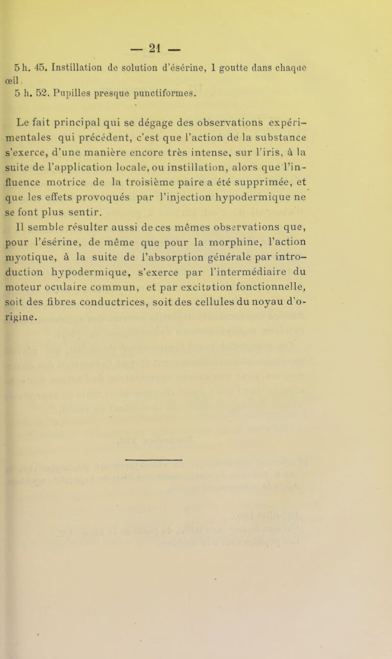 5 h. 45. Instillation de solution d’ésérine, 1 goutte dans chaque œil 5 h. 52. Pupilles presque punctiformes. Le fait principal qui se dégage des observations expéri- mentales qui précédent, c’est que l’action de la substance s’exerce, d’une manière encore très intense, sur l’iris, à la suite de l’application locale, ou instillation, alors que l’in- fluence motrice de la troisième paire a été supprimée, et que les effets provoqués par l’injection hypodermique ne se font plus sentir. Il semble résulter aussi de ces mêmes observations que, pour l’ésérine, de même que pour la morphine, l’action myotique, à la suite de l’absorption générale par intro- duction hypodermique, s’exerce par l’intermédiaire du moteur oculaire commun, et par excitation fonctionnelle, soit des fibres conductrices, soit des cellules du noyau d’o- rigine.