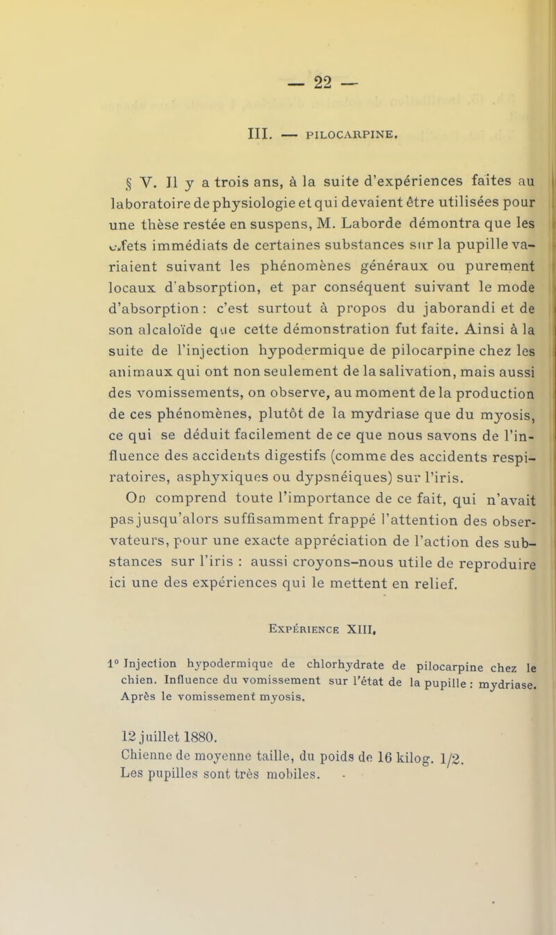 III. PILOCARPINE. § Y. J.1 y a trois ans, à la suite d’expériences faites au laboratoire de physiologie et qui devaient être utilisées pour une thèse restée en suspens, M. Laborde démontra que les effets immédiats de certaines substances sur la pupille va- riaient suivant les phénomènes généraux ou purement locaux d’absorption, et par conséquent suivant le mode d’absorption: c’est surtout à propos du jaborandi et de son alcaloïde que cette démonstration fut faite. Ainsi à la suite de l’injection hypodermique de pilocarpine chez les animaux qui ont non seulement de la salivation, mais aussi des vomissements, on observe, au moment de la production de ces phénomènes, plutôt de la mydriase que du mjmsis, ce qui se déduit facilement de ce que nous savons de l’in- fluence des accidents digestifs (comme des accidents respi- ratoires, asphyxiques ou dypsnéiques) sur l’iris. On comprend toute l’importance de ce fait, qui n’avait pas jusqu’alors suffisamment frappé l’attention des obser- vateurs, pour une exacte appréciation de l’action des sub- stances sur l’iris : aussi croyons-nous utile de reproduire ici une des expériences qui le mettent en relief. Expérience XIII, 1° Jnjeclion hypodermique de chlorhydrate de pilocarpine chez le chien. Influence du vomissement sur l’état de la pupille: mydriase. Après le vomissement myosis. 12 juillet 1880. Chienne de moyenne taille, du poids de 16 kilog. 1/2. Les pupilles sont très mobiles.