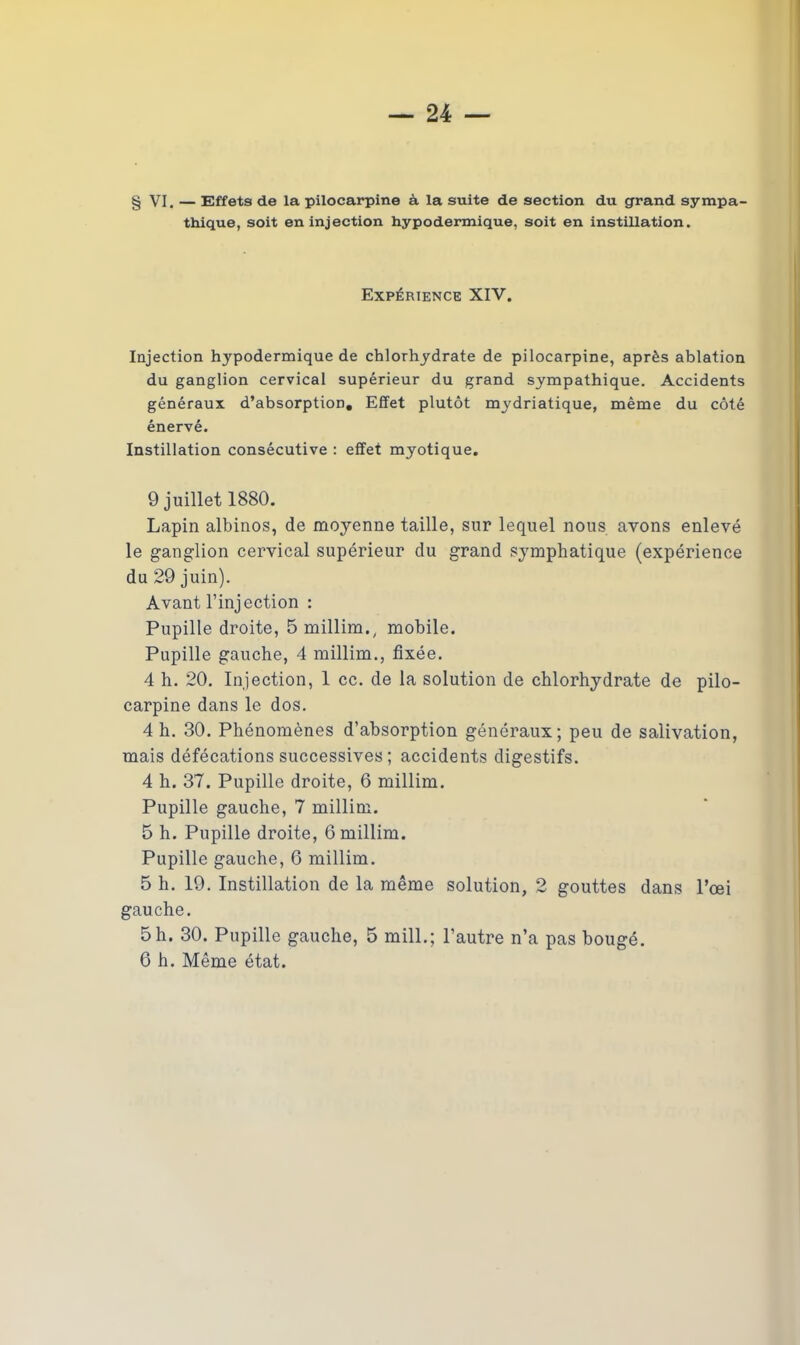 § VI. — Effets de la pilocarpine à la suite de section du grand sympa- thique, soit en injection hypodermique, soit en instillation. Expérience XIV. Injection hypodermique de chlorhydrate de pilocarpine, après ablation du ganglion cervical supérieur du grand sympathique. Accidents généraux d’absorption. Effet plutôt mydriatique, même du côté énervé. Instillation consécutive : effet myotique. 9 juillet 1880. Lapin albinos, de moyenne taille, sur lequel nous avons enlevé le ganglion cervical supérieur du grand symphatique (expérience du 29 juin). Avant l’injection : Pupille droite, 5 millim., mobile. Pupille gauche, 4 millim., fixée. 4 h. 20. Injection, 1 cc. de la solution de chlorhydrate de pilo- carpine dans le dos. 4 h. 30. Phénomènes d’absorption généraux; peu de salivation, mais défécations successives ; accidents digestifs. 4 h. 37. Pupille droite, 6 millim. Pupille gauche, 7 millim. 5 h. Pupille droite, 6 millim. Pupille gauche, 6 millim. 5 h. 19. Instillation de la même solution, 2 gouttes dans l’œi gauche. 5 h. 30. Pupille gauche, 5 mill.; l’autre n’a pas bougé.