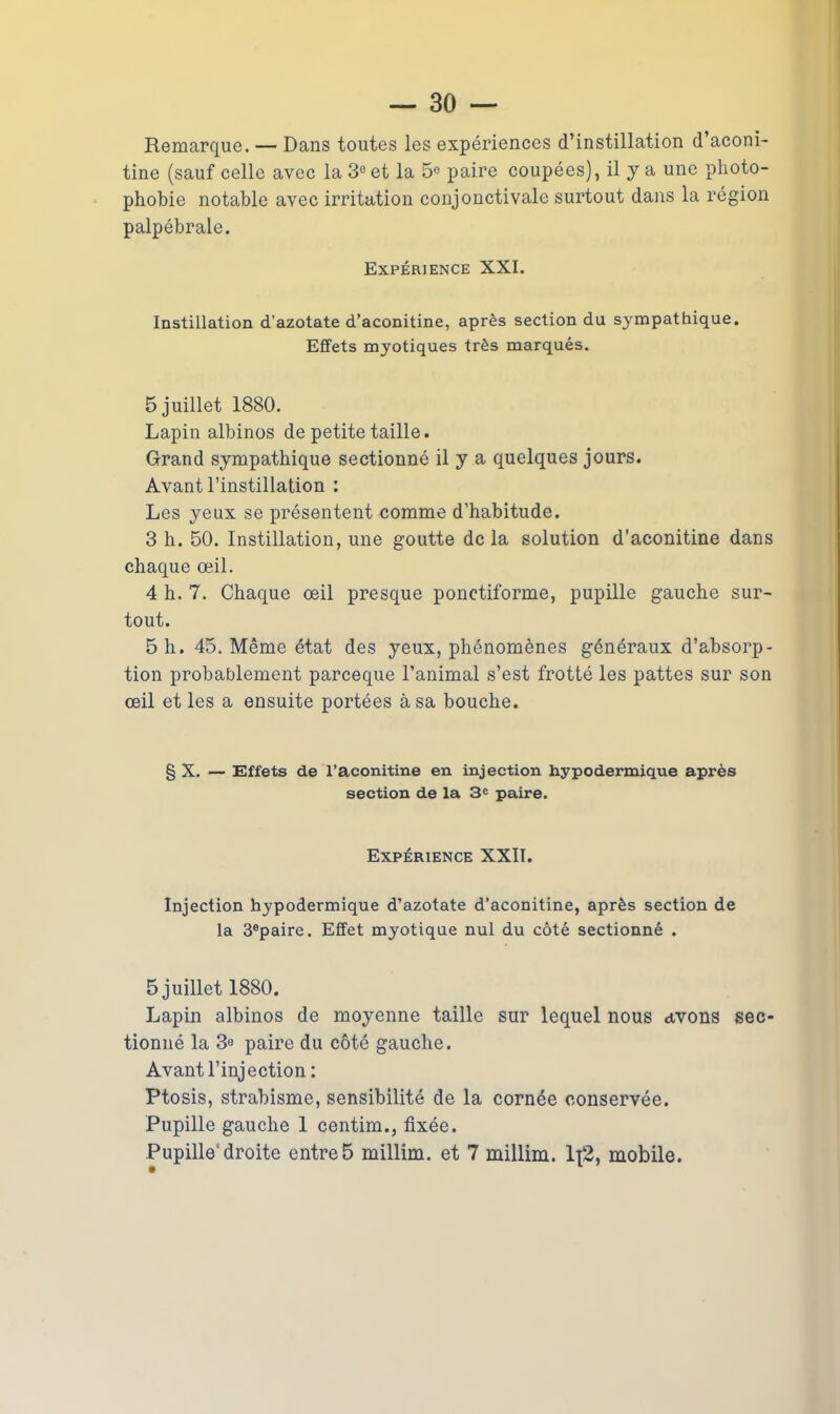 Remarque. — Dans toutes les expériences d’instillation d’aconi- tine (sauf celle avec la 3° et la 5e paire coupées), il y a une photo- phobie notable avec irritation conjonctivale surtout dans la région palpébrale. Expérience XXI. Instillation d’azotate d’aconitine, après section du sympathique. Effets myotiques très marqués. 5 juillet 1880. Lapin albinos de petite taille. Grand sympathique sectionné il y a quelques jours. Avant l’instillation : Les yeux se présentent comme d’habitude. 3 h. 50. Instillation, une goutte delà solution d'aconitine dans chaque œil. 4 h. 7. Chaque œil presque ponctiforme, pupille gauche sur- tout. 5 h. 45. Même état des yeux, phénomènes généraux d’absorp- tion probablement pareeque l’animal s’est frotté les pattes sur son œil et les a ensuite portées à sa bouche. g X. — Effets de l’aconitine en injection hypodermique après section de la 3e paire. Expérience XXII. Injection hypodermique d’azotate d’aconitine, après section de la 3®paire. Effet myotique nul du côté sectionné . 5 juillet 1880. Lapin albinos de moyenne taille sur lequel nous avons sec- tionné la 3e paire du côté gauche. Avant l’injection : Ptosis, strabisme, sensibilité de la cornée conservée. Pupille gauche 1 centim., fixée.