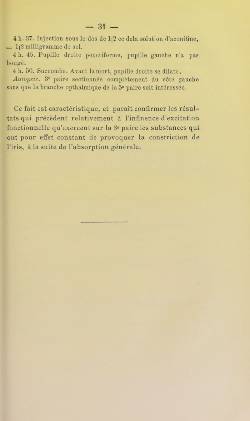 4 h- 37. Injection sous le dos de 1|2 ce delà solution d’aconitine, = lj'2 milligramme de sel. 4 h. 46. Pupille droite ponctiforme, pupille gauche n’a pas bougé. 4 h. 50. Succombe. Avant la mort, pupille droite se dilate. Autopsie. 3e paire sectionnée complètement du côté gauche sans que la branche opthalmique de la 5° paire soit intéressée. Ce fait est caractéristique, et paraît confirmer les résul- tats qui précèdent relativement à l’inflnence d’excitation fonctionnelle qu’exercént sur la 3° paire les substances qui ont pour effet constant de provoquer la constriction de l’iris, à la suite de l’absorption générale.