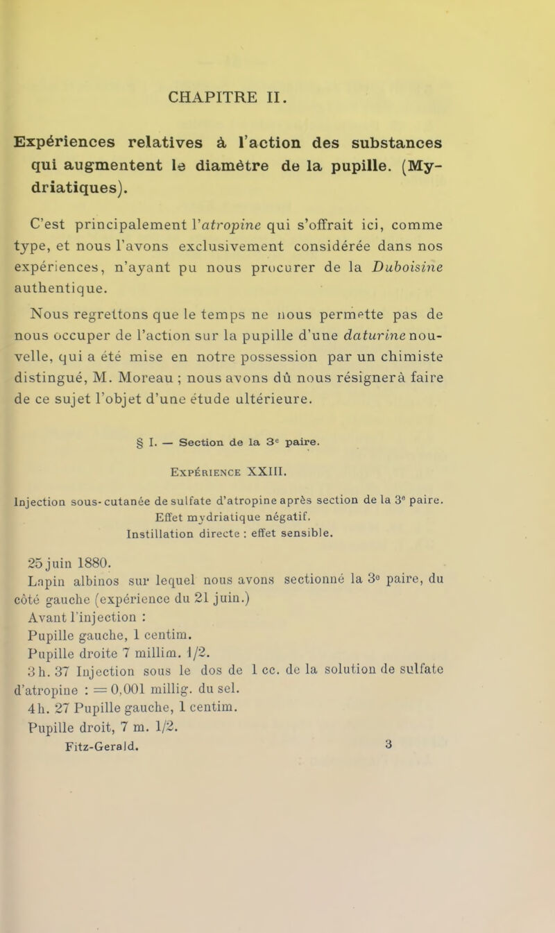 Expériences relatives à l’action des substances qui augmentent le diamètre de la pupille. (My- driatiques). C’est principalement Vatropine qui s’offrait ici, comme type, et nous l’avons exclusivement considérée dans nos expériences, n’ayant pu nous procurer de la Duboisine authentique. Nous regrettons que le temps ne nous permette pas de nous occuper de l’action sur la pupille d’une daturine nou- velle, qui a été mise en notre possession par un chimiste distingué, M. Moreau ; nous avons dû nous résignera faire de ce sujet l’objet d’une étude ultérieure. § I. — Section de la 3e paire. Expérience XXIII. Injection sous- cutanée de sulfate d’atropine après section de la 3e paire. Effet mvdriatique négatif. Instillation directe : effet sensible. 25 juin 1880. Lapin albinos sur lequel nous avons sectionné la 3e paire, du côté gauche (expérience du 21 juin.) Avant l'injection : Pupille gauche, 1 centim. Pupille droite 7 millim. d/2. 3h. 37 Injection sous le dos de 1 ce. de la solution de sulfate d’atropine : =0,001 millig. du sel. 4 h. 27 Pupille gauche, 1 centim. Pupille droit, 7 m. 1/2. Fitz-GeraJd.. 3