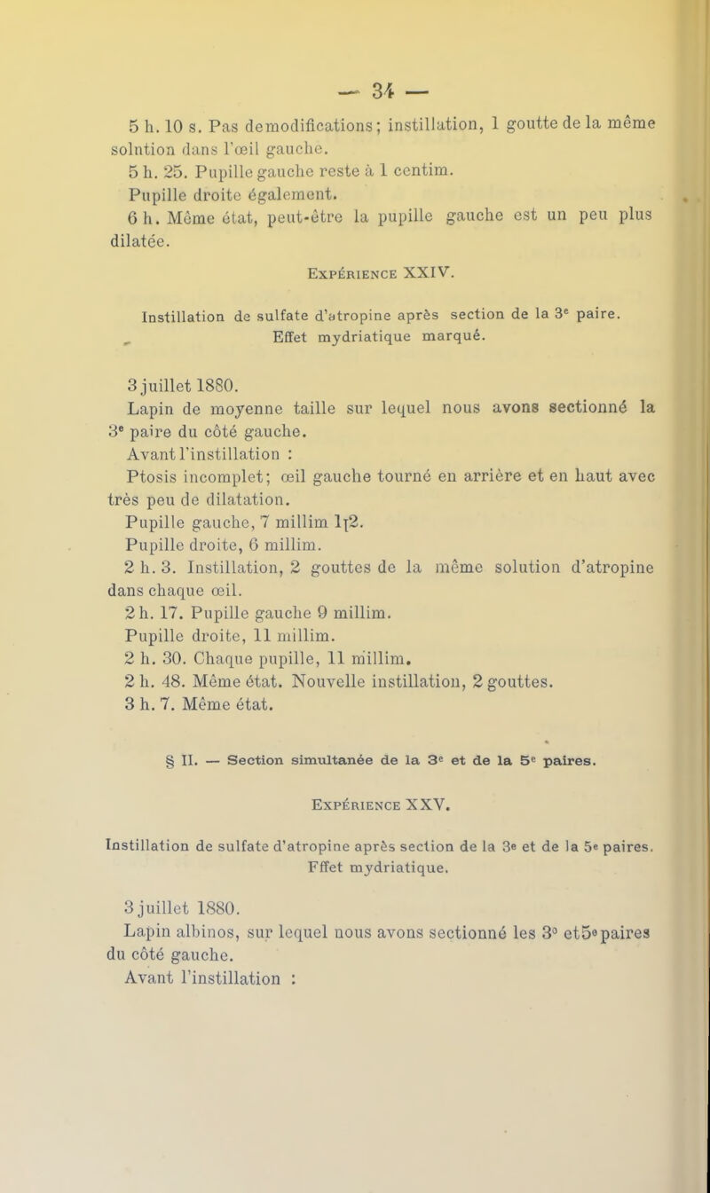 solution dans l’œil gauche. 5 h. 25. Pupille gauche reste à 1 centim. Pupille droite également. 6 h. Même état, peut-être la pupille gauche est un peu plus dilatée. Expérience XXIV. Instillation de sulfate d’atropine après section de la 3e paire. Effet mydriatique marqué. 3 juillet 1880. Lapin de moyenne taille sur lequel nous avons sectionné la 3e paire du côté gauche. Avant l’instillation : Ptosis incomplet; œil gauche tourné en arrière et en haut avec très peu de dilatation. Pupille gauche, 7 millim 1{2. Pupille droite, 6 millim. 2 h. 3. Instillation, 2 gouttes de la même solution d’atropine dans chaque œil. 2 h. 17. Pupille gauche 9 millim. Pupille droite, 11 millim. 2 h. 30. Chaque pupille, 11 millim. 2 h. 48. Même état. Nouvelle instillation, 2 gouttes. 3 h. 7. Même état. § II. — Section simultanée de la 3e et de la 5e paires. Expérience XXV. Instillation de sulfate d’atropine après section de la 3e et de la 5e paires. Fffet mjAriatique. 3 juillet 1880. Lapin albinos, sur lequel nous avons sectionné les 3° et5°paires du côté gauche. Avant l’instillation :