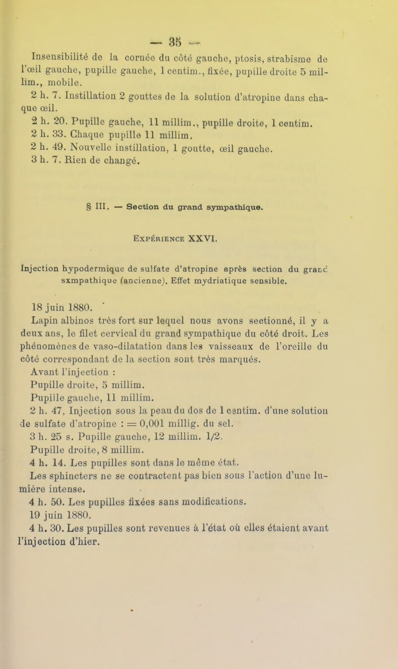 Insensibilité de la cornée du côté gauche, ptosis, strabisme de l'œil gauche, pupille gauche, 1 centim., fixée, pupille droite 5 mil- lim., mobile. 2 h. 7. Instillation 2 gouttes de la solution d’atropine dans cha- que œil. 2 h. 20. Pupille gauche, 11 millim., pupille droite, 1 centim. 2 h. 33. Chaque pupille 11 millim. 2 h. 49. Nouvelle instillation, 1 goutte, œil gauche. 3 h. 7. Rien de changé. § III. — Section du grand sympathique. Expérience XXVI. Injection hypodermique de sulfate d’atropine après section du grand sxmpathique (ancienne). Effet mydriatique sensible. 18 juin 1880. Lapin albinos très fort sur lequel nous avons sectionné, il y a deux ans, le filet cervical du grand sympathique du côté droit. Les phénomènes de vaso-dilatation dans les vaisseaux de l’oreille du côté correspondant de la section sont très marqués. Avant l’injection : Pupille droite, 5 millim. Pupille gauche, 11 millim. 2 h. 47, Injection sous la peau du dos de 1 centim. d’une solution de sulfate d’atropine : = 0,001 millig. du sel. 3 h. 25 s. Pupille gauche, 12 millim. 1/2. Pupille droite, 8 millim. 4 h. 14. Les pupilles sont dans le même état. Les sphincters ne se contractent pas bien sous l’action d’une lu- mière intense. 4 h. 50. Les pupilles fixées sans modifications. 19 juin 1880. 4 h. 30. Les pupilles sont revenues à l’état où elles étaient avant l’injection d’hier.