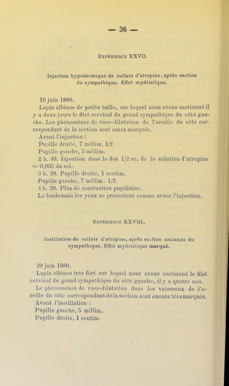 Expérience XXVII. Injection hypodermique de sulfate d’atropine. après section du sympathique. Effet mydriatique. 19 juin 1880. Lapin albinos de petite taille, sur lequel nous avons sectionné il y a deux jours le filet cervical du grand sympathique du côté gau- che. Les phénomènes de vaso-dilatation de l’oreille du côté cor- respondant de la section sont assez marqués. Avant l’injection : Pupille droite, 7 millim. 1/2 Pupille gauche, 5 millim. 2 h. 49. Injection dans le dos 1/2 cc. de la solution d’atropine = 0,005 du sel. 3 h. 28. Pupille droite, 1 centim. Pupille gauche, 7 millim. 1/2. 4 h. 20. Plus de contraction pupillaire. Le lendemain les yeux se présentent comme avant l’injection. Expérience XXVIII. Instillation de sulfate d’atropine, après section ancienne du sympathique. Effet mydriatique marqué. 19 juin 1880. Lapin albinos très fort sur lequel nous avons sectionné le filet cervical du grand sympathique du côté gauche, il y a quatre ans. Le phénomènes de vaso-dilatation dans les vaisseaux de l’o- reille du côté correspondant delà section sont encore très marqués. Avant l’instillation : Pupille gauche, 5 millim. Pupille droite, 1 centim.