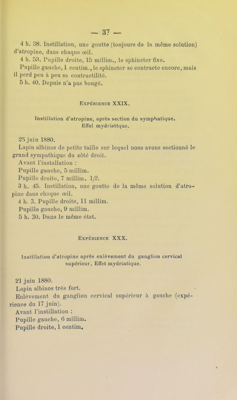 4 h. 38. Instillation, une goutte (toujours de la même solution) d’atropine, dans chaque œil. 4 h. 53. Pupille droite, 15 millim., le sphincter fixe. Pupille gauche, 1 centim., le sphincter se contracte encore, mais il perd peu à peu sa contractilité. 5 h. 40. Depuis n’a pas bougé. Expérience XXIX. Instillation d’atropine, après section du symphatique. Effel mydriattque. 25 juin 1880. Lapin albinos de petite taille sur lequel nous avons sectionné le grand sympathique du côté droit. Avant l’installation : Pupille gauche, 5 millim. Pupille droite, 7 millim. 1/2. 3 h. 45. Instillation, une goutte de la même solution d’atro- pine dans chaque œil. 4 h. 3. Pupille droite, 11 millim. Pupille gauche, 9 millim. 5 h. 30. Dans le même état. Expérience XXX. Instillation d’atropine après enlèvement du ganglion cervical supérieur. Effet mydriatique. 21 juin 1880. Lapin albinos très fort. Enlèvement du ganglion cervical supérieur à gauche (expé- rience du 17 juin). Avant l’instillation : Pupille gauche, 6 millim.