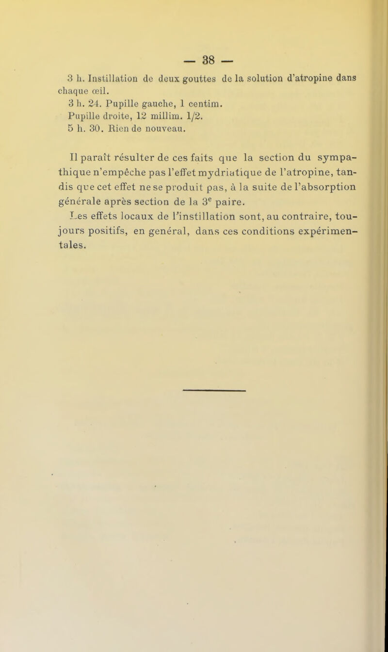 3 h. Instillation de deux gouttes de la solution d’atropine dans chaque œil. 3 h. 24. Pupille gauche, 1 centim. Pupille droite, 12 millim. 1/2. 5 h. 30. Rien de nouveau. Il paraît résulter de ces faits que la section du sympa- thique n’empêche pas l’effet mydriatique de l’atropine, tan- dis que cet effet ne se produit pas, à la suite de l’absorption générale après section de la 3e paire. Les effets locaux de l'instillation sont, au contraire, tou- jours positifs, en général, dans ces conditions expérimen- tales.