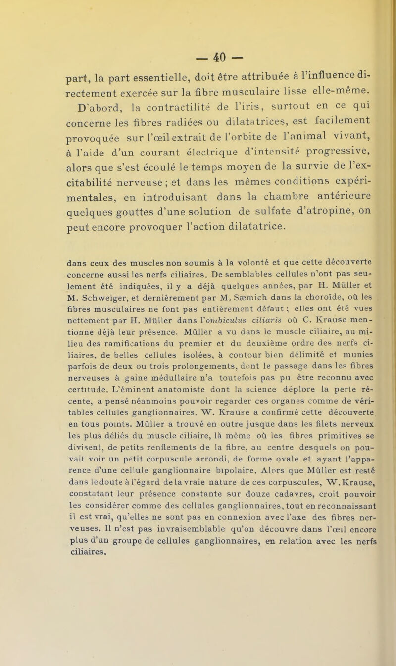 part, la part essentielle, doit être attribuée à l’influence di- rectement exercée sur la fibre musculaire lisse elle-même. D'abord, la contractilité de l’iris, surtout en ce qui concerne les fibres radiées ou dilatatrices, est facilement provoquée sur l’œil extrait de l’orbite de l’animal vivant, à l’aide d'un courant électrique d’intensité progressive, alors que s’est écoulé le temps moyen de la survie de l’ex- citabilité nerveuse ; et dans les mêmes conditions expéri- mentales, en introduisant dans la chambre antérieure quelques gouttes d’une solution de sulfate d’atropine, on peut encore provoquer l’action dilatatrice. dans ceux des muscles non soumis à la volonté et que cette découverte concerne aussi les nerfs ciliaires. De semblables cellules n’ont pas seu- lement été indiquées, il y a déjà quelques années, par H. Millier et M. Schweiger, et dernièrement par M. Sæmich dans la choroïde, où les fibres musculaires ne font pas entièrement défaut ; elles ont été vues nettement par H. Müller dans Yombiculus ciliaris où C. Ivrause men- tionne déjà leur présence. Müller a vu dans le muscle ciliaire, au mi- lieu des ramifications du premier et du deuxième ordre des nerfs ci- liaires, de belles cellules isolées, à contour bien délimité et munies parfois de deux ou trois prolongements, dont le passage dans les fibres nerveuses à gaine médullaire n’a toutefois pas pu être reconnu avec certitude. L’éminent anatomiste dont la science déplore la perte ré- cente, a pensé néanmoins pouvoir regarder ces organes comme de véri- tables cellules ganglionnaires. W. Krause a confirmé cette découverte en tous points. Müller a trouvé en outre jusque dans les filets nerveux les plus déliés du muscle ciliaire, là même où les fibres primitives se divisent, de petits renflements de la fibre, au centre desquels on pou- vait voir un petit corpuscule arrondi, de forme ovale et ayant l’appa- rence d’une cellule ganglionnaire bipolaire. Alors que Müller est resté dans le doute à l’égard de la vraie nature de ces corpuscules, W. Krause, constatant leur présence constante sur douze cadavres, croit pouvoir les considérer comme des cellules ganglionnaires, tout en reconnaissant il est vrai, qu’elles ne sont pas en connexion avec l’axe des fibres ner- veuses. Il n’est pas invraisemblable qu’on découvre dans l’œil encore plus d’un groupe de cellules ganglionnaires, en relation avec les nerfs ciliaires.