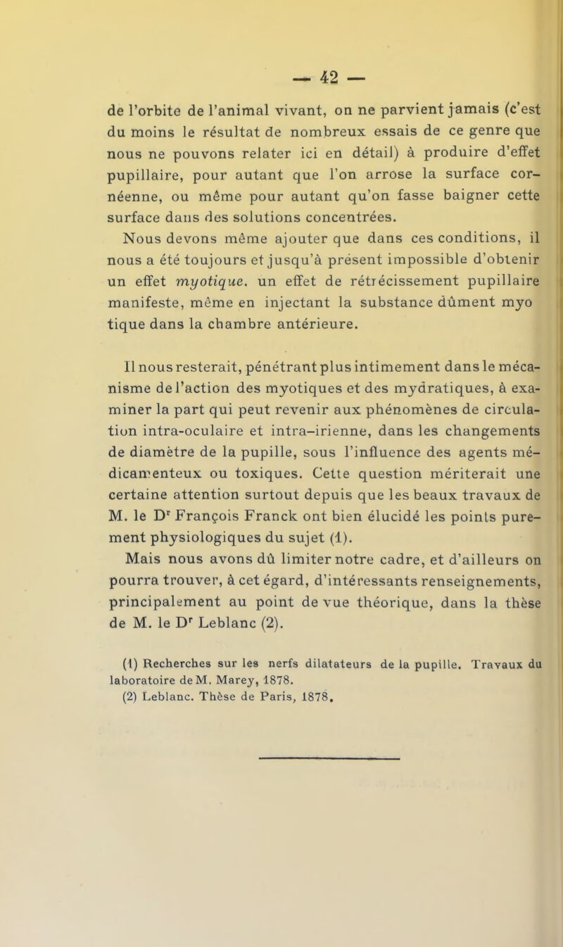 de l’orbite de l’animal vivant, on ne parvient jamais (c’est du moins le résultat de nombreux essais de ce genre que nous ne pouvons relater ici en détail) à produire d’effet pupillaire, pour autant que l’on arrose la surface cor- néenne, ou même pour autant qu’on fasse baigner cette surface dans des solutions concentrées. Nous devons même ajouter que dans ces conditions, il nous a été toujours et jusqu’à présent impossible d’obtenir un effet myotique. un effet de rétrécissement pupillaire manifeste, même en injectant la substance dûment myo tique dans la chambre antérieure. Il nous resterait, pénétrant plus intimement dans le méca- nisme de l’action des myotiques et des mydratiques, à exa- miner la part qui peut revenir aux phénomènes de circula- tion intra-oculaire et intra-irienne, dans les changements de diamètre de la pupille, sous l’influence des agents mé- dicamenteux ou toxiques. Cette question mériterait une certaine attention surtout depuis que les beaux travaux de M. le Dr François Franck ont bien élucidé les points pure- ment physiologiques du sujet (1). Mais nous avons dû limiter notre cadre, et d’ailleurs on pourra trouver, à cet égard, d’intéressants renseignements, principalement au point de vue théorique, dans la thèse de M. le Dr Leblanc (2). (1) Recherches sur les nerfs dilatateurs de la pupille. Travaux du laboratoire deM. Marey, 1878.