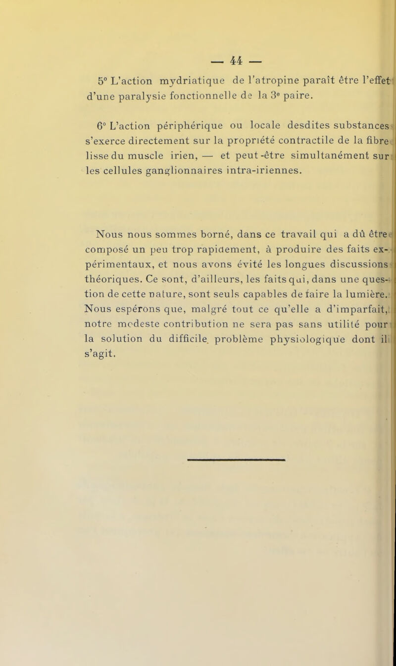 5° L’action mydriatique de l’atropine paraît être l’effet d’une paralysie fonctionnelle de la 3e paire. 6° L’action périphérique ou locale desdites substances s’exerce directement sur la propriété contractile de la fibre lisse du muscle irien,— et peut-être simultanément sur les cellules ganglionnaires intra-iriennes. Nous nous sommes borné, dans ce travail qui a dû être composé un peu trop rapidement, à produire des faits ex- périmentaux, et nous avons évité les longues discussions théoriques. Ce sont, d’ailleurs, les faits qui, dans une ques- tion de cette nature, sont seuls capables de faire la lumière. Nous espérons que, malgré tout ce qu’elle a d’imparfait, notre modeste contribution ne sera pas sans utilité pour la solution du difficile, problème physiologique dont il s’agit.