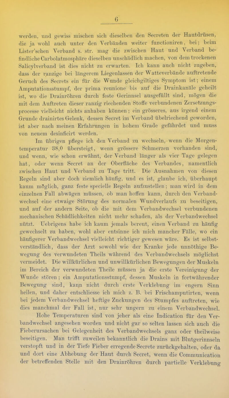 werden, und gewiss misclien sioh dieselben den Secreten der Hautdriisen, die ja wohl auch unter den Verbiinden weiter functioniren, bei; beim Lister'schen Verband s. str. mag die zwischen Haut und Verband be- lindliche Carbolatmosphilre dieselben unschiidlich niachen, von demtrockenen Salicylverband ist dies nicht 7a\ erwarten. Ich kann auch nieht zugeben, dass der ranzige bei langerem Liegenlassen der Watteverbande auftretende Geruch des Secrets ein fur die Wunde gleichgiltiges Symptom ist; einem Amputationsstiimpf, der prima reunione bis auf die Drainkaniile geheilt ist, wo die Drainrohren durch feste Gerinnsel ausgefiillt sind, mogen die mit dem Auftreten dieser ranzig riechenden Stoffe verbundenen Zersetzungs- processe vielleicht nichts anhaben konnen ; ein grosseres, aus irgend einem Grunde drainirtes Gelenk, dessen Secret im Verband iibelriechend geworden, ist aber nach meinen Erfalirungen in hohem Grade gefahrdet und muss von neuem desinficirt werden. Im iibrigen pflege ich den Verband zu wechseln, wenn die Morgen- temperatur 38,0 iibersteigt, wenn grossere Schmerzen vorhanden sind, und wenn, wie schon erwahnt, der Verband langer als vier Tage gelegen hat, oder wenn Secret an der Oberfliiche des Verbandes, namentlich zwischen Haut und Verband zu Tage tritt. Die Ausnahmen von diesen Regehi sind aber doch ziemlich haufig, und es ist, glaube ich, iiberhaupt kau.m mOglich, ganz feste specielle Regebi aufzustellen; man wird in dem einzelnen Fall abwagen miissen, ob man hoffen kann, durch den Verband- wechsel eine etwaige Storung des nornialen Wundverlaufs zu beseitigen, und auf der andern Seite, ob die mit dem Verbandwechsel verbundenen mechanischen Schadlichkeiten nicht mehr schaden, als der Verbandwechsel niitzt. Uebrigens habe ich kaum jemals bereut, einen Verband zu haufig gewechselt zu haben, wohl aber entsinne ich mich mancher Falle, wo ein liaufigerer Verbandwechsel vielleicht richtiger gewesen ware. Es ist selbst- verstandlich, dass der Arzt sowohl wie der Kranke jede unnothige Be- wegung des verwundeten Theils wilhrend des Verbandwechsels moglichst vermeidet. Die willkurlichen und unwillkurlichen Bewegungen der Muskeln im Bereich der verwundeten Theile miissen ja die erste Vereinigung der Wuride storen ; ein Amputationsstumpf, dessen Muskeln in fortwahrender Bewegung sind, kann nicht diirch erste Verklebung im engern Sinn heilen, und daher entschliesse ich mich z. B. bei Frischamputirten, wenn bei jedem Verbandwechsel heftige Zuckungen des Stumpfes auftreten, wie dies manchmal der Fall ist, nur sehr ungern zu einem Verbandwechsel, Hohe Temperaturen sind von jeher als eine Indication flir den Ver- bandwechsel angesehen worden und nicht gar so selten lassen sich auch die Fieberursachen bei Gelegenheit des Verbandwechsels ganz oder theilweise beseitigen. Man triflft zuweilen bekanntlich die Drains mit Blutgerinnseln verstopft und in der Tiefe Fieber erregende Secrete zuriickgehalten, oder da und dort eine Abhebung der Haut durch Secret, wenn die Coiumunication der betreffenden Stelle mit den Drainrohren durch partielle Verklebuno-