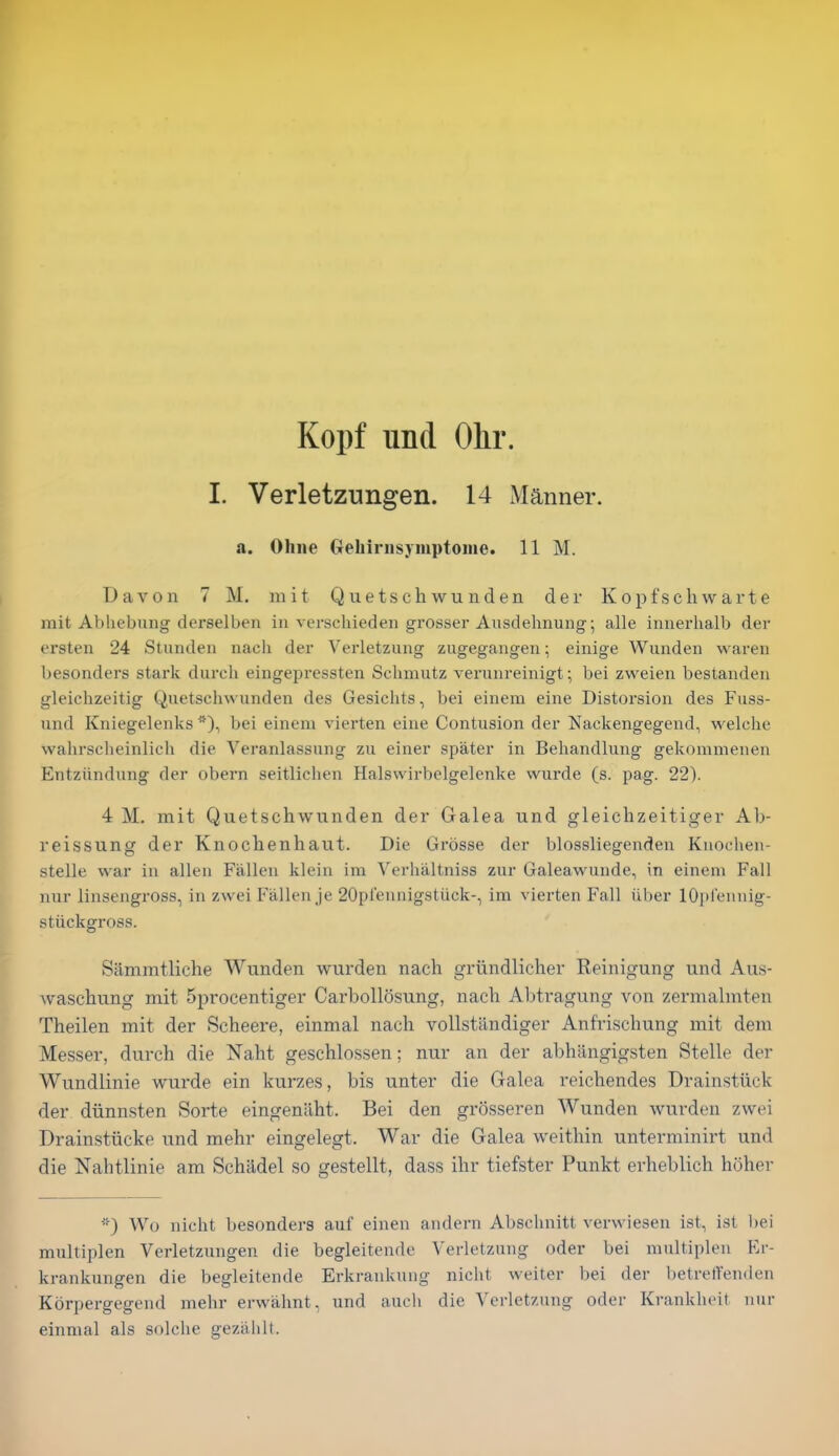 Kopf unci Olir. I. Verletzungen. 14 Manner. a. Ohiie Gehirnsymptoiiie. 11 M. Davon 7 M. niit Quetschwunden der Kopfschwarte mit Abhebung derselben in verschieden grosser Ausdehnung; alle iniierhalb der ersten 24 Stunden nach der Yerletzung zugegangen; einige Wunden wareii besonders stark durch eingepressten Sclimutz verunreinigt; bei zweien bestanderi gleichzeitig Quetsclnvunden des Gesiclits, bei einem eine Distorsion des Fuss- und Kniegelenks bei einem vierten eine Contusion der Nackengegend, welche vvaiirsclieinlicli die Veranlassung zii einer spater in Behandlung gekommenen Entziindung der obern seitlichen Halswirbelgelenke wurde (s. pag. 22). 4 M. mit Quetschwunden der Galea und gleichzeitiger Ab- reissung der Knochenhaut. Die Grosse der blossliegenden Kuochen- stelle war in alien Fallen klein im Verhaltniss zur Galeawunde, in einem Fall nur linsengross, in zwei Fallen Je 20prennigstiick-, im vierten Fall iiber lOpl'ennig- stiickgross. Sammtliche Wunden wurden nach griindlichev Reinigung und Aus- Avaschung mit 5procentiger Carbollosung, nach Abtragung von zermalmten Theilen mit der Scheere, einmal nach vollstilndiger Anfrischung mit deni Messer, durch die Naht geschlossen; nur an der abhiingigsten Stelle der Wundlinie wurde ein kurzes, bis unter die Galea reichendes Drainstiick der diinnsten Sorte eingenilht. Bei den grosseren Wunden wurden zwei Drainstiicke und mehr eingelegt. War die Galea weithin unterminirt und die Nahtlinie am Schiidel so gestellt, dass ihr tiefster Punkt erheblich hoher *) Wo nicht besonders auf einen andern Absclinitt verwiesen ist, ist bei multiplen Verletzungen die begleitende Verletzung oder bei multipleu Er- krankungen die begleitende Erkrankung nicht weiter bei der betreffenden Korpergegend mehr erwiihnt, und audi die Verletzung oder Krankheit nur einmal als solche gezahlt.