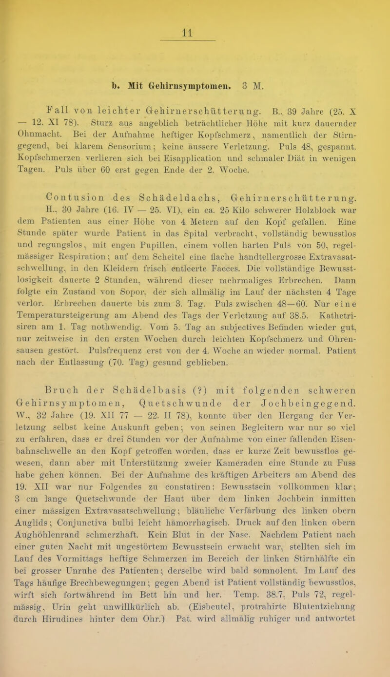b. Mit Gehirusjmptoiiieu. 3 M. Fall von leichtev CTehiruerschiitteriing. B., 39 Jahre (25. X — 12. XI 78). Sturz aus angeblicli betraclitlicher Hohe niit kurz dauernder Ohnmacht. Bei der Aufnahme heftiger Kopfschmerz, iiaiiientlich der Stirn- gegend, bei klarem Sensorium; keine aussere Verletzung. Puis 48, gespannt. Koplschmerzen verlieren sich bei Eisapplicatiun and schmaler Diat in wenigen Tagen. Puis iiber 60 erst gegen Ende der 2. Woclie. Contusion des Schadeldachs, Gehirnerschiitterung. H., 80 Jahre (16. IV — 25. VI), ein ca. 25 Kilo scliwerer Holzblock war dem Patienten aus einer Hohe von 4 Metern auf den Kopf gefallen. Eine Stunde spater wurde Patient in das Spital verbracht, vollstandig bewusstlos und regungslos, mit engen Pupillen, einem vollen harten Puis von 50, regel- massiger Respiration; auf dem Scheitel cine flache handtellergrosse Extravasat- schwellung, in den Kleidern frisch entleerte Faeces. Die vollsttindige Bewusst- losigkeit dauerte 2 Stunden, wahrend dieser mehrmaliges Erbrechen. Dann iblgte ein Zustand von Sopor, der sich allnialig im Laut der nachsten 4 Tage verlor. Erbrechen dauerte bis zum 3. Tag. Puis zwischen 48—60. Nur eine Temperatursteigerung am Abend des Tags der Verletzung auf 38.5. Kathetri- siren am 1. Tag nothwendig. Vom 5. Tag an snbjectives Befinden v\deder gut, nur zeitweise in den ersten Wochen durch leichten Kopfschmerz und Ohren- sausen gestort. Pulsfrequenz erst von der 4. Woche an wieder normal. Patient nach der Entlassung (70. Tag) gesund geblieben. Bruch der Schadelbasis (?) mit folgenden schweren Gehirnsymptomen, Quetschwunde der Jochbeingegend. W., 32 Jahre (19. XII 77 — 22. II 78), konnte iiber den Hergang dor Ver- letzung selbst keine Auskunft geben; von seinen Begleitern war nur so viel zu erfahren, dass er drei Stunden vor der Aul'nahme von einer fallendcn Eisen- bahnschwelle an den Kopf getroffen wordcn, dass er kurzc Zeit bewusstlos ge- wesen, dann aber mit Unterstiitzung zweier Kameraden eine Stunde zu Fuss habe gehen konnen. Bei der Aufnahme des kraftigen Arbeiters am Abend des 19. XII w'ar nur Folgendes zii constatiren: Bewnsstsein vollkommen klar; 3 cm lange Quetschwunde der Hant iiber dem linken Joclibein inmitten einer miissigen Extravasatschwellung; blauliche Verfarbung des linken obern Auglids; Conjunctiva bulbi leicht hamorrhagisch. Druck auf den linken obern Aughohlenrand schmerzhaft. Kein Blut in der Nasc. Nachdem Patient nach einer giiten Nacht mit ungestortem Bewnsstsein erwacht war, stellten sich im Lauf des Vormittags heftige Schmerzen im Bereich der linken Stirnhalfte ein bei grosser Unrulie des Patienten; derselbe wird bald somnolent. Im Lauf des Tags haufige Brechbewegungen; gegen Abend ist Patient vollstandig bewusstlos, wirft sich fortwahrend im Bett hin und her. Temp. 38.7, Puis 72, regel- miissig, Urin geht nnwillkiirlich ab. (Eisbeutel, protrahirte Blutentziehung durch Hirudines hinter dem Ohr.) Pat. wird allmalig ruhiger und antwortet