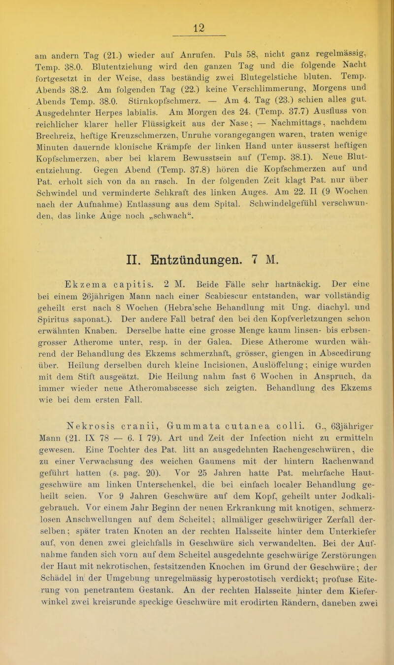 am andern Tag (21.) wieder auf Anrufen. Puis 58, nicht ganz regelmassig, Temp. 38.0. Blutentziehuiig wird den ganzen Tag und die folgende Naclit fortgesetzt in der Weise, dass bestandig zwei Blutegelstiche bluten. Temp. Abends 38.2. Am folgenden Tag (22.) keine Verschlimmerung, Morgens und Abends Temp. 38.0. Stirnkopfsclimerz. — Am 4. Tag (28.) schien alles gut. Ausgedehnter Herpes labialis. Am Morgen des 24. (Temp. 37.7) Ausfluss von reichlicher klarer heller Fliissigkeit aus der Nase; — Nachmittags, nachdem Brechreiz, lieftige Kreuzschmerzen, Unruhe vorangegangen waren, traten wenige Minuten dauernde klonische Kriimpfe der linken Hand unter ausserst heftigen Kopl'schmerzen, aber bei klarem Bewusstsein auf (Temp. 38.1). Neue Blut- entziehung. Gegen Abend (Temp. 37.8) lioren die Kopfsclimerzen auf und Pat. erholt sicli von da an rasch. In der folgenden Zeit klagt Pat. nur uber Scliwindel und verminderte Sehkraft des linken Auges. Am 22. II (9 Wochen nach der Aufnalime) Entlassung aus dem Spital. Schwindelgefiihl verschwun- den, das linke Auge noch „scliwach. II. Entztindungen. 7 M. Ekzema capitis. 2 M. Beide Falle sehr hartnackig. Der eine bei einem 26jahrigen Mann nach einer Scabiescur entstanden, Avar vollstandig geheilt erst nach 8 Wochen (Hebra'sche Behandlung mit Ung. diachyl. und Spiritus saponat.). Der andere Fall betraf den bei den Kopfverletzungen schon erwahnten Knaben. Derselbe hatte eine grosse Menge kaum linsen- bis ei'bsen- grosser Atherome unter, resp. in der Galea. Diese Atherome wurden wah- rend der Behandlung des Ekzems schmerzhaft, grosser, giengen in Abscedirung liber. Heilung derselben durch kleine Incisionen, Ausloffelung; einige wurden mit dem Stift ausgeatzt. Die Heilung nahm fast 6 Wochen in Anspruch, da immer wieder neue Atheromabscesse sich zeigten. Behandlung des Ekzems wie bei dem ersten Fall. Nekrosis cranii, Gummata cutanea colli. G., 63jahnger Mann (21. IX 78 — 6. I 79). Art und Zeit der Infection nicht zu ermitteln gewesen. Eine Tochter des Pat. litt an ausgedehnten Rachengeschwiiren, die zu einer Verwachsung des weichen Gaumens mit der hintern Raclienwand gefiihrt hatten (s. pag. 20). Vor 25 Jahren hatte Pat. mehi'fache Haut- geschwiire am linken Unterschenkel, die bei einfach localer Behandlung ge- heilt seien. Vor 9 Jahren Geschwiire auf dem Kopf, geheilt unter Jodkali- gebrauch. Vor einem Jahr Beginn der neuen Erkrankung mit knotigen, schmerz- losen Anschwellungen auf dem Scheitel; allmaliger geschwiiriger Zerfall der- selben ; spater traten Knoten an der rechten Halsseite liinter dem Unterkiefer auf, von denen zwei gleichfalls in Geschwiire sich verwandelten. Bei der Auf- nahme fanden sich vorn auf dem Scheitel ausgedehnte geschwiirige Zerstorungen der Haut mit nekrotischen, festsitzenden Knochen im Grund der Geschwiire; der Schadel in der Umgebung unregelmassig hyperostotisch verdickt-, profuse Eite- rung von peneti-antem Gestank. An der rechten Halsseite hinter dem Kiefer- winkel zwei kreisrunde speckige Geschwiire mit erodirten Randern, daneben zwei
