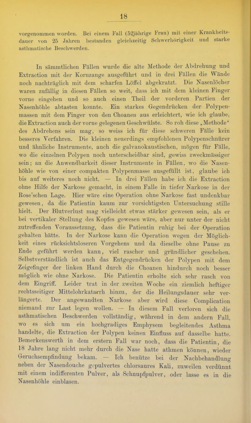 vorgenommen vvorden. Bei einem Fall (52jahrige Frau) mit einer Krankheits- dauer von 25 Jahren bestanden gleiclizeitig Scliwerhorigkeit und starke asthmatische Beschwerden. In siimmtlichen Fallen wurde die alte Methode der Abdrehung und Extraction mit dei' Kornzange ausgefulirt und in drei Fallen die Wande noch naclitraglich mit dem scharfen Lolfel abgekratzt. Die Nasenlocher waren zufallig in diesen Fallen so weit, dass ich mit dem kleinen Finger vorne eingelien und so aucli einen Theil der vorderen Partien der Nasenhohle abtasten konnte. Ein starkes Gegendriicken der Polypen- massen mit dem Finger von den Choanen aus erleichtert, wie ich glaube, die Extraction aucb der vorne gelegenen Geschwiilste. So roh diese „ Metliode des Abdreliens sein mag, so weiss ich fiir diese schweren Falle kein besseres Verfahren. Die kleinen neuerdings empfohlenen Polypenschniirer und lihnliche Instrumente, auch die galvanokaustischen, mogen fiir Falle, wo die einzelnen Polypen noch unterscheidbar sind, gewiss zweckmassiger sein; an die Anwendbarkeit dieser Instrumente in Fallen, wo die Nasen- hohle wie von einer compakten Polypenmasse ausgefiillt ist, glaube ich bis auf weiteres noch nicht. — In drei Fallen habe ich die Extraction ohne Hilfe der Narkose gemacht, in einem Falle in tiefer Narkose in der Rose'schen Lage. Hier ware eine Operation ohne Narkose fast undenkbar gewesen, da die Patientin kaum zur vorsichtigsten Untersuchung stille hielt. Der Blutverlust mag vielleicht etwas starker gewesen sein, als er bei vertikaler Stellung des Kopfes gewesen ware, aber nur unter der nicht zutreffenden Voraussetzung, dass die Patientin ruhig bei der Operation gehalten hiltte. In der Narkose kann die Operation Avegen der Moglich- keit eines riicksichtsloseren Vorgehens und da dieselbe ohne Pause zu Ende gefiihrt werden kann, viel rascher und griindlicher geschehen. Selbstverstandlich ist auch das Entgegendrlicken der Polypen mit dem Zeigefinger der linken Hand durch die Choanen hindurcli noch besser moglich wie ohne Narkose. Die Patientin erholte sich sehr rasch von dem Eingriff. Leider trat in der zweiten Woche ein ziemlich heftiger rechtsseitiger Mittelohrkatai-rh hinzu, der die Heilungsdauer sehr ver- langerte. Der angewandten Narkose aber wird diese Complication niemand zur Last legen wollen. — In diesem Fall verloren sich die asthmatischen Beschwerden vollstandig, wahrend in dem andern Fall, wo es sich um ein hochgradiges Emphysem begleitendes Asthma handelte, die Extraction der Polypen keinen Einfluss auf dasselbe hatte. Bemerkenswerth in dem erstern Fall war noch, dass die Patientin, die 18 Jahre lang nicht mehr durch die Nase hatte athmen konnen, wieder Geruchsempfindung bekam. — Ich beniitze bei der Nachbehandlung neben der Nasendouche gt^pulvertes chlorsaures Kali, zuweilen verdiinnt mit einem indififerenten Pulver, als Schnupfpulver, oder lasse es in die Nasenhohle einblasen.