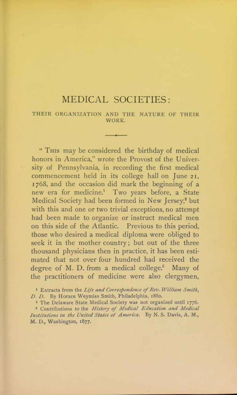 THEIR ORGANIZATION AND THE NATURE OF THEIR WORK.  This may be considered the birthday of medical honors in America, wrote the Provost of the Univer- sity of Pennsylvania, in recording the first medical commencement held in its college hall on June 21, 1768, and the occasion did mark the beginning of a new era for medicine.1 Two years before, a State Medical Society had been formed in New Jersey,2 but with this and one or two trivial exceptions, no attempt had been made to organize or instruct medical men on this side of the Atlantic. Previous to this period, those who desired a medical diploma were obliged to seek it in the mother country; but out of the three thousand physicians then in practice, it has been esti- mated that not over four hundred had received the degree of M. D. from a medical college.3 Many of the practitioners of medicine were also clergymen, 1 Extracts from the Life and Correspondence of Rev. William Smith, D. D. By Horace Weymiss Smith, Philadelphia, 1880. 2 The Delaware State Medical Society was not organized until 1776. 8 Contributions to the History of Medical Education and Medical Institutions in the United States of America. By N. S. Davis, A. M.,