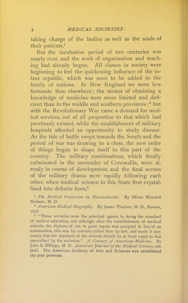 taking charge of the bodies as well as the souls of their patients.1 But the incubation period of two centuries was nearly over, and the work of organization and teach- ing had already begun. All classes in society were beginning to feel the quickening influence of the in- fant republic, which was soon to be added to the family of nations. In New England we were less fortunate than elsewhere; the means of obtaining a knowledge of medicine were more limited and defi- cient than in the middle and southern provinces;2 but with the Revolutionary War came a demand for med- ical services, out of all proportion to that which had previously existed, while the establishment of military hospitals afforded an opportunity to study disease. As the tide of battle swept towards the South and the period of war was drawing to a close, the new order of things began to shape itself in this part of the country. The military combinations, which finally culminated in the surrender of Cornwallis, were al- ready in course of development, and the final scenes of the military drama were rapidly following each other, when medical science in this State first crystal- lized into definite form.3 1 The Medical Profession in Massachusetts. By Oliver Wendell Holmes, M. D. 2 American Medical Biography. By James Thacher, M. D., Boston, 1828. 3  These societies were the principal agents in fixing the standard of medical education, and although after the establishment of medical schools, the diploma of one in good repute was accepted in lieu of an examination, this was by courtesy rather than by law, and made it nec- essary that the standard of the schools should be at least equal to that prescribed by the societies. A Century of American Medicine. By John S. Billings, M. D. American Journal of the Medical Sciences, vol. lxxii. The American Academy of Arts and Sciences was established the year previous.