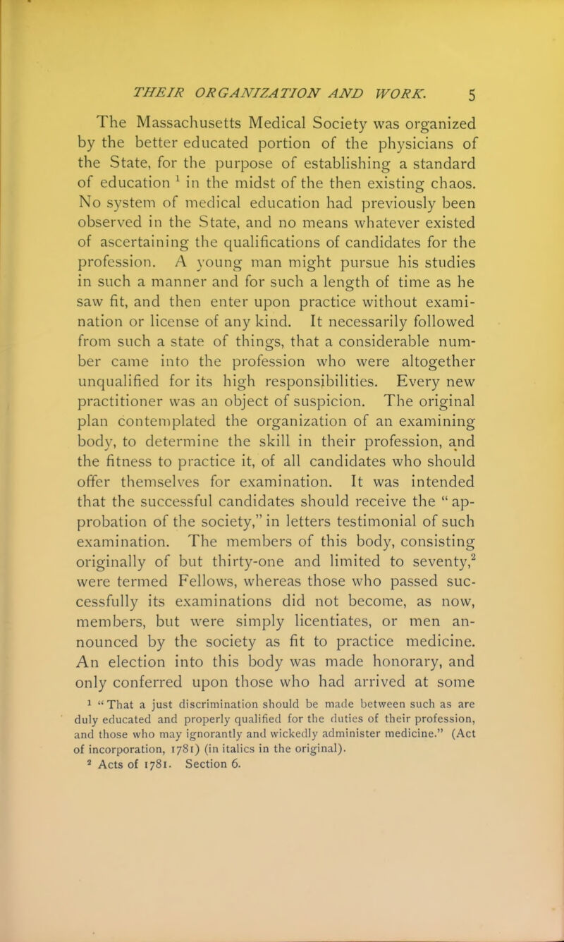 The Massachusetts Medical Society was organized by the better educated portion of the physicians of the State, for the purpose of establishing a standard of education 1 in the midst of the then existing chaos. No system of medical education had previously been observed in the State, and no means whatever existed of ascertaining the qualifications of candidates for the profession. A young man might pursue his studies in such a manner and for such a length of time as he saw fit, and then enter upon practice without exami- nation or license of any kind. It necessarily followed from such a state of things, that a considerable num- ber came into the profession who were altogether unqualified for its high responsibilities. Every new practitioner was an object of suspicion. The original plan contemplated the organization of an examining body, to determine the skill in their profession, and the fitness to practice it, of all candidates who should offer themselves for examination. It was intended that the successful candidates should receive the ap- probation of the society, in letters testimonial of such examination. The members of this body, consisting originally of but thirty-one and limited to seventy,2 were termed Fellows, whereas those who passed suc- cessfully its examinations did not become, as now, members, but were simply licentiates, or men an- nounced by the society as fit to practice medicine. An election into this body was made honorary, and only conferred upon those who had arrived at some 1 That a just discrimination should be made between such as are duly educated and properly qualified for the duties of their profession, and those who may ignorantly and wickedly administer medicine. (Act of incorporation, 1781) (in italics in the original). 2 Acts of 1781. Section 6.