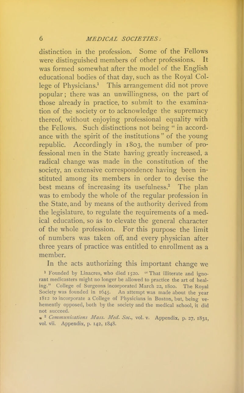 distinction in the profession. Some of the Fellows were distinguished members of other professions. It was formed somewhat after the model of the English educational bodies of that day, such as the Royal Col- lege of Physicians.1 This arrangement did not prove popular; there was an unwillingness, on the part of those already in practice, to submit to the examina- tion of the society or to acknowledge the supremacy thereof, without enjoying professional equality with the Fellows. Such distinctions not being  in accord- ance with the spirit of the institutions  of the young republic. Accordingly in 1803, the number of pro- fessional men in the State having greatly increased, a radical change was made in the constitution of the society, an extensive correspondence having been in- stituted among its members in order to devise the best means of increasing its usefulness.2 The plan was to embody the whole of the regular profession in the State, and by means of the authority derived from the legislature, to regulate the requirements of a med- ical education, so as to elevate the general character of the whole profession. For this purpose the limit of numbers was taken off, and every physician after three years of practice was entitled to enrollment as a member. In the acts authorizing this important change we 1 Founded by Linacres, who died 1520. That illiterate and igno- rant medicasters might no longer be allowed to practice the art of heal- ing. College of Surgeons incorporated March 22, 1800. The Royal Society was founded in 1645. An attempt was made about the year 1812 to incorporate a College of Physicians in Boston, but, being ve- hemently opposed, both by the society and the medical school, it did not succeed. * 2 Communications Mass. Med. Soc, vol. v. Appendix, p. 27, 1831, vol. vii. Appendix, p. 142, 1848.