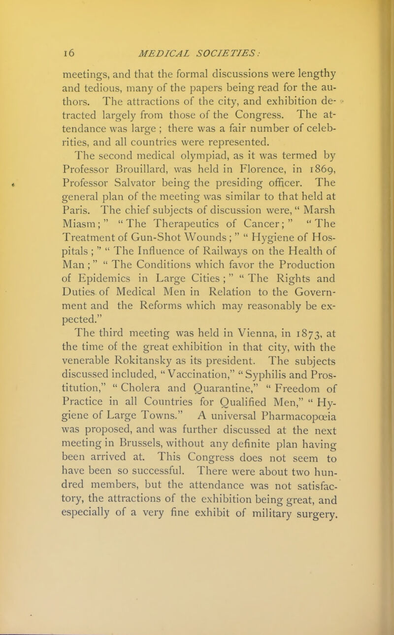 meetings, and that the formal discussions were lengthy and tedious, many of the papers being read for the au- thors. The attractions of the city, and exhibition de- tracted largely from those of the Congress. The at- tendance was large ; there was a fair number of celeb- rities, and all countries were represented. The second medical olympiad, as it was termed by Professor Brouillard, was held in Florence, in 1869, Professor Salvator being the presiding officer. The general plan of the meeting was similar to that held at Paris. The chief subjects of discussion were,  Marsh Miasm ;   The Therapeutics of Cancer;   The Treatment of Gun-Shot Wounds ;   Hygiene of Hos- pitals ;   The Influence of Railways on the Health of Man ;  The Conditions which favor the Production of Epidemics in Large Cities ;   The Rights and Duties of Medical Men in Relation to the Govern- ment and the Reforms which may reasonably be ex- pected. The third meeting was held in Vienna, in 1873, at the time of the great exhibition in that city, with the venerable Rokitansky as its president. The subjects discussed included,  Vaccination,  Syphilis and Pros- titution,  Cholera and Quarantine,  Freedom of Practice in all Countries for Qualified Men,  Hy- giene of Large Towns. A universal Pharmacopoeia was proposed, and was further discussed at the next meeting in Brussels, without any definite plan having been arrived at. This Congress does not seem to have been so successful. There were about two hun- dred members, but the attendance was not satisfac- tory, the attractions of the exhibition being great, and especially of a very fine exhibit of military surgery.