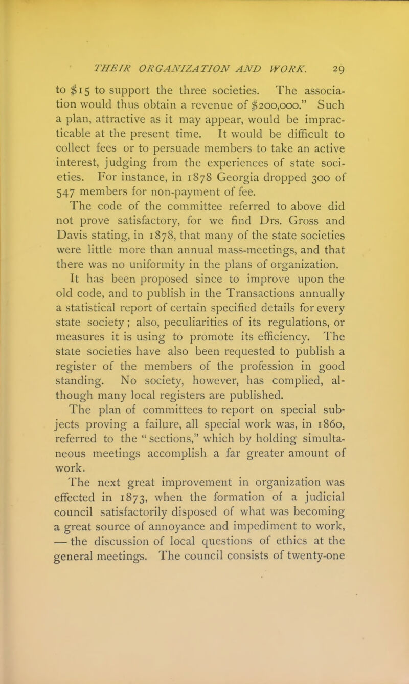 to $15 to support the three societies. The associa- tion would thus obtain a revenue of $200,000. Such a plan, attractive as it may appear, would be imprac- ticable at the present time. It would be difficult to collect fees or to persuade members to take an active interest, judging from the experiences of state soci- eties. For instance, in 1878 Georgia dropped 300 of 547 members for non-payment of fee. The code of the committee referred to above did not prove satisfactory, for we find Drs. Gross and Davis stating, in 1878, that many of the state societies were little more than annual mass-meetings, and that there was no uniformity in the plans of organization. It has been proposed since to improve upon the old code, and to publish in the Transactions annually a statistical report of certain specified details for every state society; also, peculiarities of its regulations, or measures it is using to promote its efficiency. The state societies have also been requested to publish a register of the members of the profession in good standing. No society, however, has complied, al- though many local registers are published. The plan of committees to report on special sub- jects proving a failure, all special work was, in i860, referred to the  sections, which by holding simulta- neous meetings accomplish a far greater amount of work. The next great improvement in organization was effected in 1873, when the formation of a judicial council satisfactorily disposed of what was becoming a great source of annoyance and impediment to work, — the discussion of local questions of ethics at the general meetings. The council consists of twenty-one