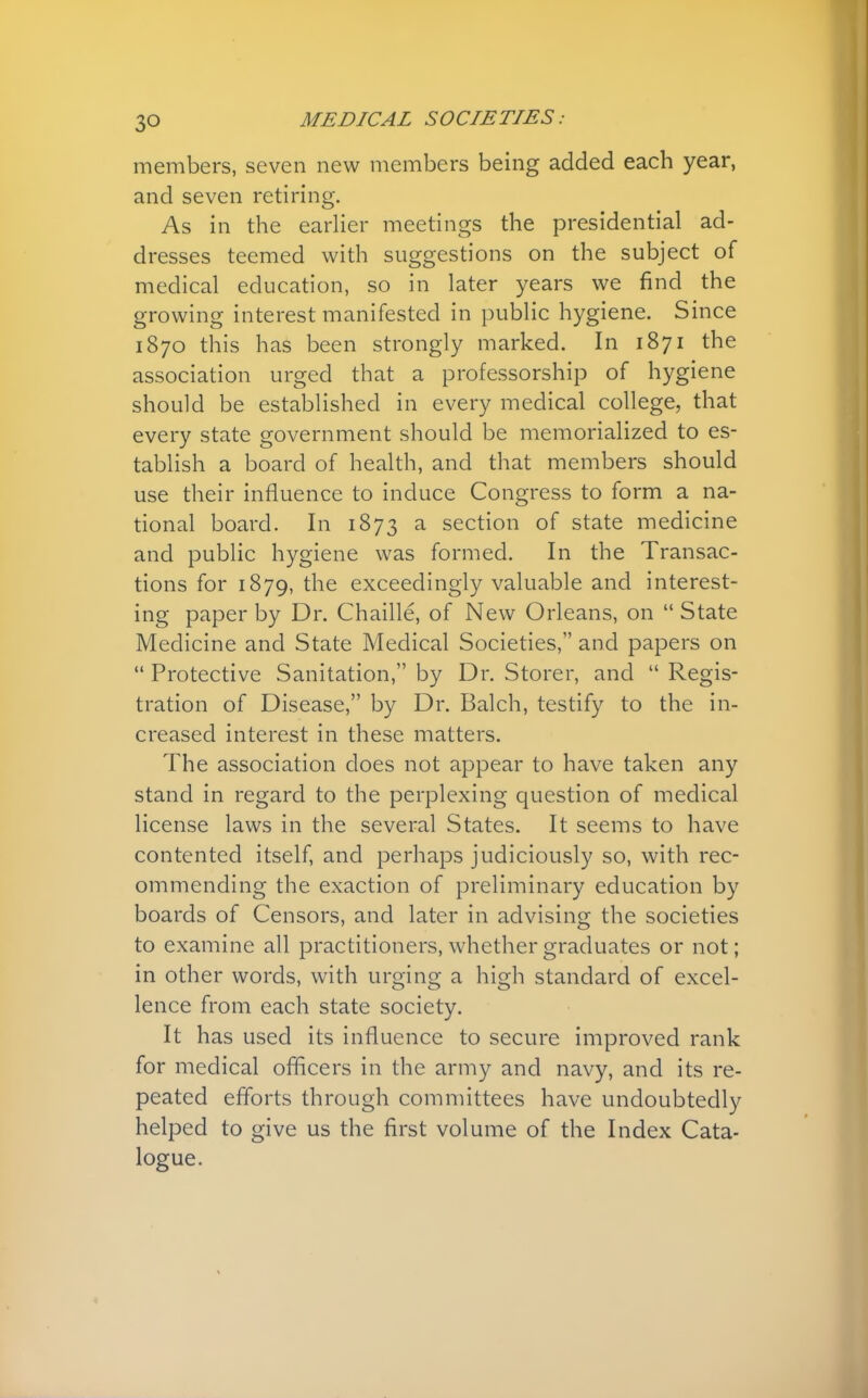 members, seven new members being added each year, and seven retiring. As in the earlier meetings the presidential ad- dresses teemed with suggestions on the subject of medical education, so in later years we find the growing interest manifested in public hygiene. Since 1870 this has been strongly marked. In 1871 the association urged that a professorship of hygiene should be established in every medical college, that every state government should be memorialized to es- tablish a board of health, and that members should use their influence to induce Congress to form a na- tional board. In 1873 a section of state medicine and public hygiene was formed. In the Transac- tions for 1879, the exceedingly valuable and interest- ing paper by Dr. Chaille, of New Orleans, on  State Medicine and State Medical Societies, and papers on  Protective Sanitation, by Dr. Storer, and  Regis- tration of Disease, by Dr. Balch, testify to the in- creased interest in these matters. The association does not appear to have taken any stand in regard to the perplexing question of medical license laws in the several States. It seems to have contented itself, and perhaps judiciously so, with rec- ommending the exaction of preliminary education by boards of Censors, and later in advising the societies to examine all practitioners, whether graduates or not; in other words, with urging a high standard of excel- lence from each state society. It has used its influence to secure improved rank for medical officers in the army and navy, and its re- peated efforts through committees have undoubtedly helped to give us the first volume of the Index Cata- logue.