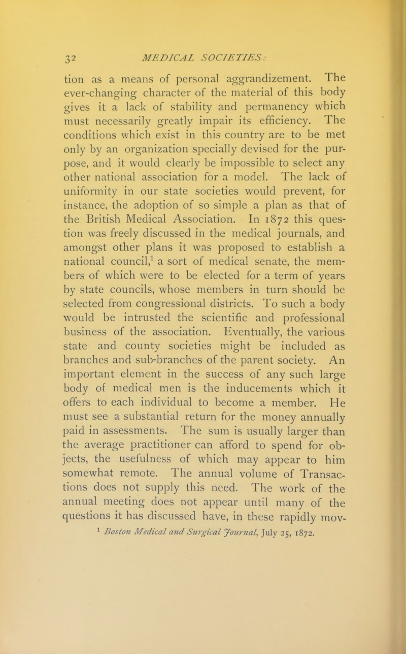 tion as a means of personal aggrandizement. The ever-changing character of the material of this body gives it a lack of stability and permanency which must necessarily greatly impair its efficiency. The conditions which exist in this country are to be met only by an organization specially devised for the pur- pose, and it would clearly be impossible to select any other national association for a model. The lack of uniformity in our state societies would prevent, for instance, the adoption of so simple a plan as that of the British Medical Association. In 1872 this ques- tion was freely discussed in the medical journals, and amongst other plans it was proposed to establish a national council,1 a sort of medical senate, the mem- bers of which were to be elected for a term of years by state councils, whose members in turn should be selected from congressional districts. To such a body would be intrusted the scientific and professional business of the association. Eventually, the various state and county societies might be included as branches and sub-branches of the parent society. An important element in the success of any such large body of medical men is the inducements which it offers to each individual to become a member. He must see a substantial return for the money annually paid in assessments. The sum is usually larger than the average practitioner can afford to spend for ob- jects, the usefulness of which may appear to him somewhat remote. The annual volume of Transac- tions does not supply this need. The work of the annual meeting does not appear until many of the questions it has discussed have, in these rapidly mov- 1 Boston Medical and Surgical Journal, July 25, 1872.