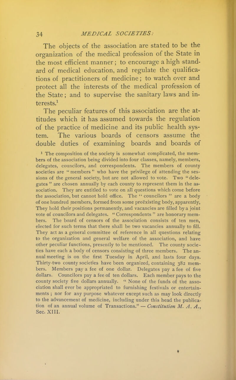 The objects of the association are stated to be the organization of the medical profession of the State in the most efficient manner; to encourage a high stand- ard of medical education, and regulate the qualifica- tions of practitioners of medicine; to watch over and protect all the interests of the medical profession of the State; and to supervise the sanitary laws and in- terests.1 The peculiar features of this association are the at- titudes which it has assumed towards the regulation of the practice of medicine and its public health sys- tem. The various boards of censors assume the double duties of examining boards and boards of 1 The composition of the society is somewhat complicated, the mem- bers of the association being divided into four classes, namely, members, delegates, councilors, and correspondents. The members of county societies are  members  who have the privilege of attending the ses- sions of the general society, but are not allowed to vote. Two  dele- gates  are chosen annually by each county to represent them in the as- sociation. They are entitled to vote on all questions which come before the association, but cannot hold office. The  councilors  are a body of one hundred members, formed from some preexisting body, apparently, They hold their positions permanently, and vacancies are filled by a joint vote of councilors and delegates.  Correspondents  are honorary mem- bers. The board of censors of the association consists of ten men, elected for such terms that there shall be two vacancies annually to fill. They act as a general committee of reference in all questions relating to the organization and general welfare of the association, and have other peculiar functions, presently to be mentioned. The county socie- ties have each a body of censors consisting of three members. The an- nual meeting is on the first Tuesday in April, and lasts four days. Thirty-two county societies have been organized, containing 382 mem- bers. Members pay a fee of one dollar. Delegates pay a fee of five dollars. Councilors pay a fee of ten dollars. Each member pays to the county society five dollars annually.  None of the funds of the asso- ciation shall ever be appropriated to furnishing festivals or entertain- ments ; nor for any purpose whatever except such as may look directly to the advancement of medicine, including under this head the publica- tion of an annual volume of Transactions. — Constitution M. A. A., Sec. XIII.