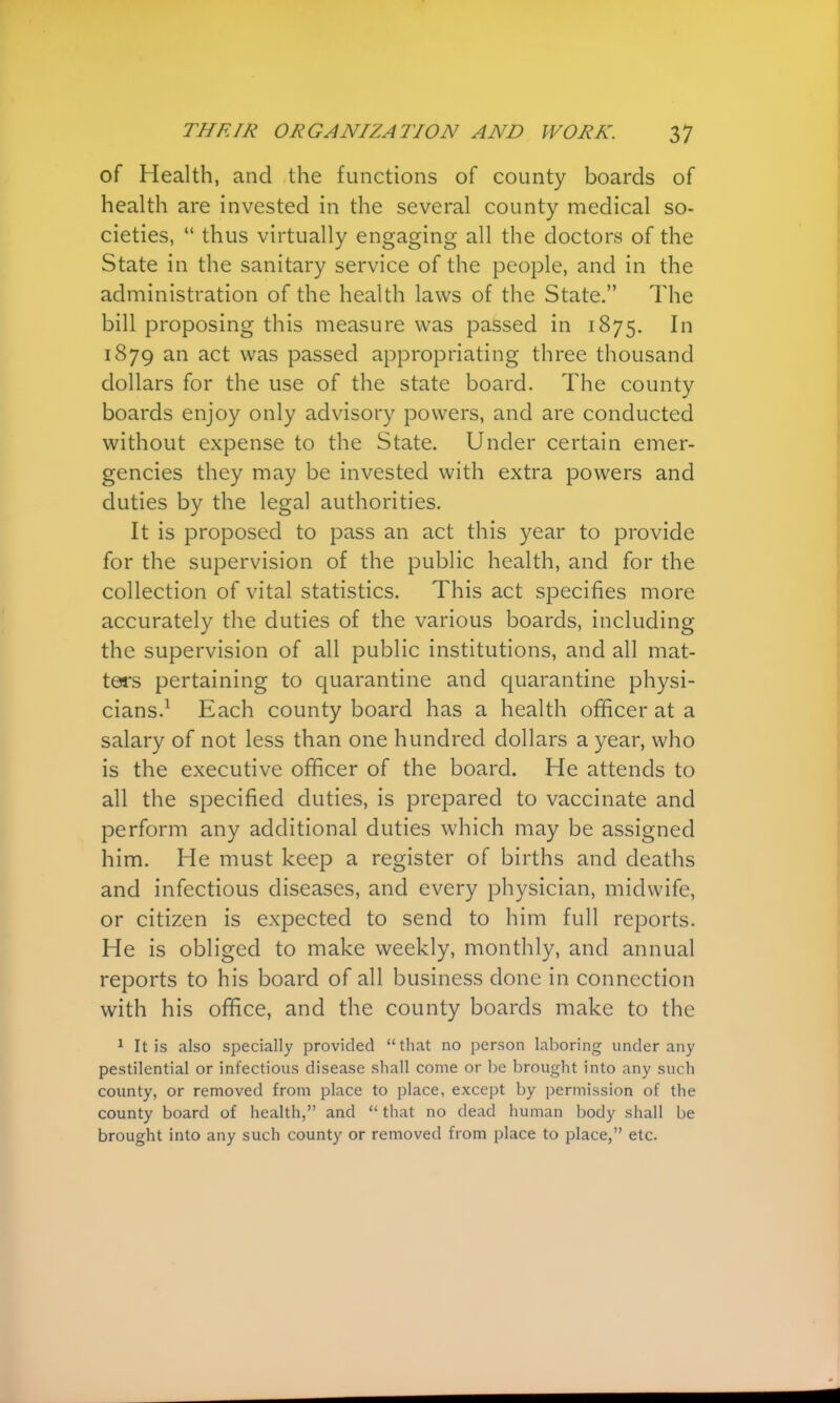 of Health, and the functions of county boards of health are invested in the several county medical so- cieties,  thus virtually engaging all the doctors of the State in the sanitary service of the people, and in the administration of the health laws of the State. The bill proposing this measure was passed in 1875. In 1879 an act was passed appropriating three thousand dollars for the use of the state board. The county boards enjoy only advisory powers, and are conducted without expense to the State. Under certain emer- gencies they may be invested with extra powers and duties by the legal authorities. It is proposed to pass an act this year to provide for the supervision of the public health, and for the collection of vital statistics. This act specifies more accurately the duties of the various boards, including the supervision of all public institutions, and all mat- tors pertaining to quarantine and quarantine physi- cians.1 Each county board has a health officer at a salary of not less than one hundred dollars a year, who is the executive officer of the board. He attends to all the specified duties, is prepared to vaccinate and perform any additional duties which may be assigned him. He must keep a register of births and deaths and infectious diseases, and every physician, midwife, or citizen is expected to send to him full reports. He is obliged to make weekly, monthly, and annual reports to his board of all business done in connection with his office, and the county boards make to the 1 It is also specially provided that no person laboring under any pestilential or infectious disease shall come or be brought into any such county, or removed from place to place, except by permission of the county board of health, and  that no dead human body shall be brought into any such county or removed from place to place, etc.